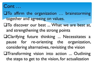 To affirm the organization … brainstorming
together and agreeing on values.
To discover our best ... What we are best at,
and strengthening the strong points
Clarifying future thinking ... Necessitates a
pause for re-orienting the organization,
considering alternatives, revisiting the vision
Transforming vision into action ... Outlining
the steps to get to the vision, for actualization
Cont …
 