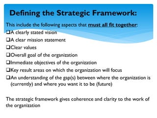 This include the following aspects that must all fit together:
A clearly stated vision
A clear mission statement
Clear values
Overall goal of the organization
Immediate objectives of the organization
Key result areas on which the organization will focus
An understanding of the gap(s) between where the organization is
(currently) and where you want it to be (future)
The strategic framework gives coherence and clarity to the work of
the organization
Defining the Strategic Framework:
 