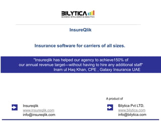 InsureQlik
Insurance software for carriers of all sizes.
Bilytica Pvt LTD.
www.bilytica.com
info@bilytica.com
A product of
Insureqlik
www.insureqlik.com
info@insureqlik.com
"Insureqlik has helped our agency to achieve150% of
our annual revenue target—without having to hire any additional staff“
Inam ul Haq Khan, CPE , Galaxy Insurance UAE
 