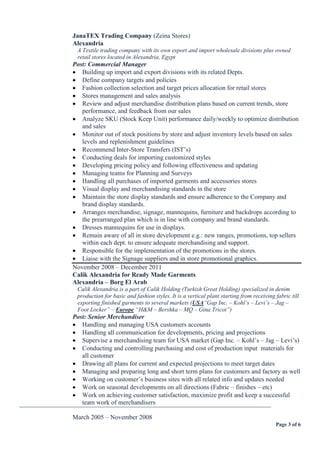 Page 3 of 6
JanaTEX Trading Company (Zeina Stores)
Alexandria
A Textile trading company with its own export and import wholesale divisions plus owned
retail stores located in Alexandria, Egypt
Post: Commercial Manager
 Building up import and export divisions with its related Depts.
 Define company targets and policies
 Fashion collection selection and target prices allocation for retail stores
 Stores management and sales analysis
 Review and adjust merchandise distribution plans based on current trends, store
performance, and feedback from our sales
 Analyze SKU (Stock Keep Unit) performance daily/weekly to optimize distribution
and sales
 Monitor out of stock positions by store and adjust inventory levels based on sales
levels and replenishment guidelines
 Recommend Inter-Store Transfers (IST’s)
 Conducting deals for importing customized styles
 Developing pricing policy and following effectiveness and updating
 Managing teams for Planning and Surveys
 Handling all purchases of imported garments and accessories stores
 Visual display and merchandising standards in the store
 Maintain the store display standards and ensure adherence to the Company and
brand display standards.
 Arranges merchandise, signage, mannequins, furniture and backdrops according to
the prearranged plan which is in line with company and brand standards.
 Dresses mannequins for use in displays.
 Remain aware of all in store development e.g.: new ranges, promotions, top sellers
within each dept. to ensure adequate merchandising and support.
 Responsible for the implementation of the promotions in the stores.
 Liaise with the Signage suppliers and in store promotional graphics.
November 2008 – December 2011
Calik Alexandria for Ready Made Garments
Alexandria – Borg El Arab
Calik Alexandria is a part of Calik Holding (Turkish Great Holding) specialized in denim
production for basic and fashion styles. It is a vertical plant starting from receiving fabric till
exporting finished garments to several markets (USA”Gap Inc. – Kohl’s – Levi’s – Jag –
Foot Locker” – Europe “H&M – Bershka – MQ – Gina Tricot”)
Post: Senior Merchandiser
 Handling and managing USA customers accounts
 Handling all communication for developments, pricing and projections
 Supervise a merchandising team for USA market (Gap Inc. – Kohl’s – Jag – Levi’s)
 Conducting and controlling purchasing and cost of production input materials for
all customer
 Drawing all plans for current and expected projections to meet target dates
 Managing and preparing long and short term plans for customers and factory as well
 Working on customer’s business sites with all related info and updates needed
 Work on seasonal developments on all directions (Fabric – finishes – etc)
 Work on achieving customer satisfaction, maximize profit and keep a successful
team work of merchandisers
¯¯¯¯¯¯¯¯¯¯¯¯¯¯¯¯¯¯¯¯¯¯¯¯¯¯¯¯¯¯¯¯¯¯¯¯¯¯¯¯¯¯¯¯¯¯¯¯¯¯¯¯¯¯¯¯¯¯¯¯¯¯¯¯¯¯¯¯¯¯¯¯¯¯¯¯¯¯
March 2005 – November 2008
 