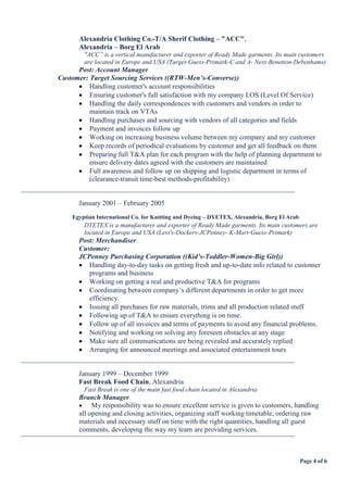 Page 4 of 6
Alexandria Clothing Co.-T/A Sherif Clothing – "ACC",
Alexandria – Borg El Arab
"ACC” is a vertical manufacturer and exporter of Ready Made garments. Its main customers
are located in Europe and USA (Target-Guess-Primark-C and A- Next-Benetton-Debenhams)
Post: Account Manager
Customer: Target Sourcing Services ((RTW-Men’s-Converse))
 Handling customer's account responsibilities
 Ensuring customer's full satisfaction with my company LOS (Level Of Service)
 Handling the daily correspondences with customers and vendors in order to
maintain track on VTAs
 Handling purchases and sourcing with vendors of all categories and fields
 Payment and invoices follow up
 Working on increasing business volume between my company and my customer
 Keep records of periodical evaluations by customer and get all feedback on them
 Preparing full T&A plan for each program with the help of planning department to
ensure delivery dates agreed with the customers are maintained
 Full awareness and follow up on shipping and logistic department in terms of
(clearance-transit time-best methods-profitability)
¯¯¯¯¯¯¯¯¯¯¯¯¯¯¯¯¯¯¯¯¯¯¯¯¯¯¯¯¯¯¯¯¯¯¯¯¯¯¯¯¯¯¯¯¯¯¯¯¯¯¯¯¯¯¯¯¯¯¯¯¯¯¯¯¯¯¯¯¯¯¯¯¯¯¯¯¯¯
January 2001 – February 2005
Egyptian International Co. for Knitting and Dyeing – DYETEX, Alexandria, Borg El Arab
DYETEX is a manufacturer and exporter of Ready Made garments. Its main customers are
located in Europe and USA (Levi's-Dockers-JCPenney- K-Mart-Guess-Primark)
Post: Merchandiser
Customer:
JCPenney Purchasing Corporation ((Kid’s-Toddler-Women-Big Girl))
 Handling day-to-day tasks on getting fresh and up-to-date info related to customer
programs and business
 Working on getting a real and productive T&A for programs
 Coordinating between company’s different departments in order to get more
efficiency.
 Issuing all purchases for raw materials, trims and all production related stuff
 Following up of T&A to ensure everything is on time.
 Follow up of all invoices and terms of payments to avoid any financial problems.
 Notifying and working on solving any foreseen obstacles at any stage
 Make sure all communications are being revealed and accurately replied
 Arranging for announced meetings and associated entertainment tours
¯¯¯¯¯¯¯¯¯¯¯¯¯¯¯¯¯¯¯¯¯¯¯¯¯¯¯¯¯¯¯¯¯¯¯¯¯¯¯¯¯¯¯¯¯¯¯¯¯¯¯¯¯¯¯¯¯¯¯¯¯¯¯¯¯¯¯¯¯¯¯¯¯¯¯¯¯¯
January 1999 – December 1999
Fast Break Food Chain, Alexandria
Fast Break is one of the main fast food chain located in Alexandria
Branch Manager
 My responsibility was to ensure excellent service is given to customers, handling
all opening and closing activities, organizing staff working timetable, ordering raw
materials and necessary stuff on time with the right quantities, handling all guest
comments, developing the way my team are providing services.
¯¯¯¯¯¯¯¯¯¯¯¯¯¯¯¯¯¯¯¯¯¯¯¯¯¯¯¯¯¯¯¯¯¯¯¯¯¯¯¯¯¯¯¯¯¯¯¯¯¯¯¯¯¯¯¯¯¯¯¯¯¯¯¯¯¯¯¯¯¯¯¯¯¯¯¯¯¯
 