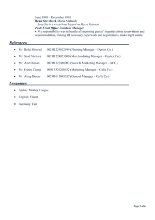 Page 5 of 6
June 1998 – December 1998
Beau Site Hotel, Marsa Matrouh
Beau Site is a 4-star hotel located on Marsa Matruoh
Post: Front Office Assistant Manager
 My responsibility was to handle all incoming guests’ inquiries about reservations and
accommodation, making all necessary paperwork and registrations, make night audits.
References:
 Mr. Refai Mourad 002 01224022999 (Planning Manager – Dyetex Co.)
 Mr. Saad Shehata 002 01224023000 (Merchandising Manager – Dyetex Co.)
 Mr. Amr Osman 002 01227488003 (Sales & Marketing Manager – ACC)
 Mr. Gunes Canan 0090 5336208652 (Marketing Manager – Calik Co.)
 Mr. Altug Dincer 002 01015045057 (General Manager – Calik Co.)
Languages:
 Arabic: Mother Tongue
 English: Fluent
 Germany: Fair
 