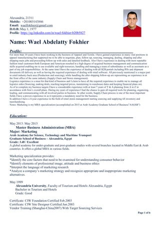 Page 1 of 6
Alexandria, 21311
Mobile: +201003143846
Email: waelfokhier@gmail.com
D.O.B: May 1, 1977
Profile: https://eg.linkedin.com/in/wael-fokhier-b20b5827
Name: Wael Abdelatty Fokhier
Profile:
For more than 10 years I have been working in the business of Apparel and Textile. I have gained experience in many vital positions in
apparel manufacturing that supported me to be able to negotiate, plan, follow-up, sourcing, managing, dealing, shipping and after
shipping main jobs and proceeding follow-up with sales and detailed feedback. Also I have experience in dealing with most reputable
fashion retail customers-both European and American-resulted in a high degree of acquired business management and communication
skills acquired enabling me to use available and right resources, handling and managing a team of subordinates as well as assistants as a
part of my job responsibilities. At the same time I have the experience of dealing with all B2B portals including POs and shipment
documents till delivery as well as having the required experience of dealing with retail software. All previously mentioned is a major part
in retail industry back area (Production and sourcing); while handling the after shipping follow-up are representing an experience in at
the front office of the same industry (Supply Chain and Stores management).
Logistics experience is a must for that kind of business and I claim to have all the required experience to enable me to manage all
logistics sides (Sourcing, making deals, reaching targeted prices, maintaining in-warehouse dates and keeping financial plans on).
As of to complete my business targets I have a considerable experience with at least 7 years of T & A planning from A to Z in
accordance with firm’s overall plans. During my years of experience I had the chance to gain all required tools for planning, organizing,
leading, and communicating with all involved parties in business. In other words; Supply Chain process is one of the most important
fields I have a proven experience in as it represents a mandatory need for the business.
In addition I have a 4-year experience in the field of retail stores management starting sourcing and supplying till inventory and
merchandising.
Notes: Marketing is my MBA specialization (accomplished on 2015 at Arab Academy Graduate School of Business”AAGSB”)
Education:
May 2013: May 2015
Master Business Administration (MBA)
Major: Marketing
Arab Academy for Science, Technology and Maritime Transport
Graduate School of Business – Alexandria, Egypt
Grade: 3.48 / Excellent
A global academy for under-graduate and post-graduate studies with several branches located in Middle East & Arab
countries. It offers a global MBA in various fields.
Marketing specialization provides:
*Identify the core factors that need to be examined for understanding consumer behavior
*Identify elements of professional image, attitude and business ethics
*Interpret the language of marketing research
*Analyze a company’s marketing strategy and recognize appropriate and inappropriate marketing
alternatives.
May 1999
Alexandria University, Faculty of Tourism and Hotels Alexandria, Egypt
Bachelor in Tourism and Hotels
Grade: Good
Certificate: CIW Foundation Certified Feb.2003
Certificate: CIW Site Designer Certified Jun.2003
Vendor Training (Shanghai-China2007) With Target Sourcing Services
 