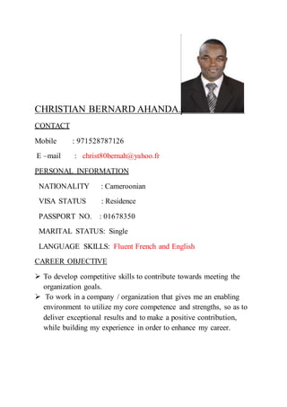 CHRISTIAN BERNARD AHANDA.
CONTACT
Mobile : 971528787126
E –mail : christ80bernah@yahoo.fr
PERSONAL INFORMATION
NATIONALITY : Cameroonian
VISA STATUS : Residence
PASSPORT NO. : 01678350
MARITAL STATUS: Single
LANGUAGE SKILLS: Fluent French and English
CAREER OBJECTIVE
 To develop competitive skills to contribute towards meeting the
organization goals.
 To work in a company / organization that gives me an enabling
environment to utilize my core competence and strengths, so as to
deliver exceptional results and to make a positive contribution,
while building my experience in order to enhance my career.
 