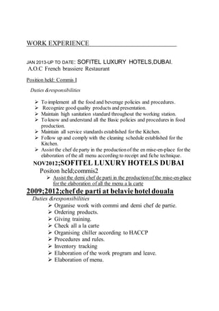 WORK EXPERIENCE
JAN 2013-UP TO DATE: SOFITEL LUXURY HOTELS,DUBAI.
A.O.C French brassiere Restaurant
Position held: Commis I
Duties &responsibilities
 To implement all the food and beverage policies and procedures.
 Recognize good quality products and presentation.
 Maintain high sanitation standard throughout the working station.
 To know and understand all the Basic policies and procedures in food
production.
 Maintain all service standards established for the Kitchen.
 Follow up and comply with the cleaning schedule established for the
Kitchen.
 Assist the chef de party in the productionof the en mise-en-place for the
elaboration of the all menu according to receipt and fiche technique.
NOV2012;SOFITEL LUXURY HOTELS DUBAI
Positon held;commis2
 Assist the demi chef de parti in the productionof the mise-en-place
for the elaboration of all the menu a la carte
2009;2012;chefde parti at belaviehotel douala
Duties &responsibilities
 Organise work with commi and demi chef de partie.
 Ordering products.
 Giving training.
 Check all a la carte
 Organising chiller according to HACCP
 Procedures and rules.
 Inventory tracking
 Elaboration of the work program and leave.
 Elaboration of menu.
 