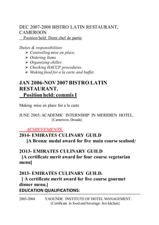 DEC 2007-2008 BISTRO LATIN RESTAURANT,
CAMEROON
Position held: Demi chef de partie
Duties & responsibilities
 Controlling mise en place.
 Ordering Items
 Organizing chiller.
 Checking HACCP procedures.
 Making food for a la carte and buffet.
JAN 2006-NOV2007 BISTRO LATIN
RESTAURANT.
Positionheld: commis I
Making mise en place for a la carte
JUNE 2005:ACADEMIC INTERNSHIP IN MERIDIEN HOTEL.
{Cameroon, Douala}
ACHIEVEMENTS,
2014- EMIRATES CULINARY GUILD
[A Bronze medal award for five main course seafood]
2O13- EMIRATES CULINARY GUILD
[A certificate merit award for four course vegetarian
menu]
2013- EMIRATES CULINARY GUILD.
[ A certificate merit award for five course gourmet
dinner menu.]
EDUCATION QUALIFICATIONS:
2003-2004 YAOUNDE INSTITUTE OF HOTEL MANAGEMENT.
{Certificate in food and beverage: hot kitchen}
 