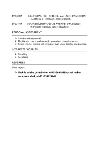 1998-2002 BILLINGUAL HIGH SCHOOL, YAOUNDE, CAMEROON.
{Certificate of secondaryschooleducation}
1990-1997 ESSOS PRIMARY SCHOOL YAUNDE, CAMEROON
{Certificate of primary schooleducation}
PERSONAL ASSESSMENT
 Creative and resourceful
 Identify and resolve problems after generating concretereasons.
 Retain sense of humour and own spaceeven under deadline and pressure.
INTERESTS / HOBBIES
 Travelling
 Socializing
REFEREES
Upon request.
 Chef de cuisine ;Antoine;tel +971566949689 ; chef maher
omar;sous chef;tel+971554671004
 
