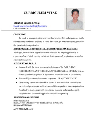 CURRICULUM VITAE
JITENDRA KUMAR BISWAL
EMAIL-biswal.jitendra@rediffmail.com
Contact-9658020118
OBJECTIVE
To work in an organization where my knowledge, skill and experience can be
utilized at the maximum level and at same time I can get opportunities to grow with
the growth of the organization.
ASPIRING ELECTRONICS&TELECOMMUNICATION ENGINEER
Seeking a position in an organization that provides me ample opportunity to
explore and excel while carving out the niche for personal, professional as well as
organizational goals.
SUMMERY OF SKILLS
• Accented with the latest trends and techniques of the field, B.TECH
(ELECTRONICS AND TELECOMMUNICATION) from BPUT; having an
inborn quantitative aptitude & determined to carve a niche in the industry.
• Successfully completed academic project on “PRANIYAM TIMER”.
• Outstanding communication skills, verbal as well as written coupled with
exceptional presentation skills with the ability to perform above expectations.
An effective team player with exceptional planning and execution skills
coupled with a systematic approach and quick adaptability.
EDUCATIONAL CREDENTIALS
B.TECH.(ECE);2011
BIJUPATNAIK UNIVERCITY OF TECHNOLOGY (BPUT); 68%
DIPLOMA.(ECE);2008
AICTE APPROVED; 64%
 
