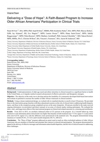 Original Paper
Delivering a “Dose of Hope”: A Faith-Based Program to Increase
Older African Americans’ Participation in Clinical Trials
Paula M Frew1,2
, MA, MPH, PhD; Saad B Omer3
, MBBS, PhD; Kimberly Parker4
, MA, MPH, PhD; Marcus Bolton1
,
EdM; Jay Schamel1
, BS; Eve Shapiro1,2
, MPH; Lauren Owens1,5
, MPH; Diane Saint-Victor1
, MPH; Sahithi
Boggavarapu1,5
, MPH; Nikia Braxton2
, MPH; Matthew Archibald6
, PhD; Ameeta S Kalokhe1,3
, MD; Takeia Horton3
,
MPH, MMSc, PA-C; Christin M Root3
, BA; Vincent L Fenimore7
, MA; Aaron M Anderson8
, MD
1
Emory University, Department of Medicine, Division of Infectious Diseases, Emory University School of Medicine, Decatur, GA, United States
2
Emory University, Department of Behavioral Sciences & Health Education, Rollins School of Public Health, Atlanta, GA, United States
3
Emory University, Hubert Department of Global Health, Emory University, Atlanta, GA, United States
4
Texas Woman's University, Department of Health Studies, Denton, TX, United States
5
Emory University, Department of Epidemiology, Rollins School of Public Health, Atlanta, GA, United States
6
Colby College, Department of Sociology, Waterville, ME, United States
7
Georgia State University, Department of Middle and Secondary Instructional Technology, School of Education, Atlanta, GA, United States
8
Emory University, Department of Neurology, Emory University School of Medicine, Atlanta, GA, United States
Corresponding Author:
Paula M Frew, MA, MPH, PhD
Emory University
Department of Medicine, Division of Infectious Diseases
Emory University School of Medicine
500 Irvin Court
Suite 200
Decatur, GA, 30030
United States
Phone: 1 404 712 8546
Fax: 1 404 399 6962
Email: pfrew@emory.edu
Abstract
Background: Underrepresentation of older-age racial and ethnic minorities in clinical research is a significant barrier to health
in the United States, as it impedes medical research advancement of effective preventive and therapeutic strategies.
Objective: The objective of the study was to develop and test the feasibility of a community-developed faith-based intervention
and evaluate its potential to increase the number of older African Americans in clinical research.
Methods: Using a cluster-randomized design, we worked with six matched churches to enroll at least 210 persons. We provided
those in the intervention group churches with three educational sessions on the role of clinical trials in addressing health disparity
topics, and those in the comparison group completed surveys at the same timepoints. All persons enrolled in the study received
ongoing information via newsletters and direct outreach on an array of clinical studies seeking participants. We evaluated the
short-, mid-, and longer-term effects of the interventional program on clinical trial-related outcomes (ie, screening and enrollment).
Results: From 2012 to 2013, we enrolled a balanced cohort of 221 persons in the program. At a 3-month follow-up, mean
intention to seek information about clinical trials was higher than baseline in both treatment (mu=7.5/10; sigma=3.1) and control
arms (mu=6.6/10; sigma=3.3), with the difference more pronounced in the treatment arm. The program demonstrated strong
retention at 3-month (95.4%, 211/221) and 6-month timepoints (94.1%, 208/221).
Conclusions: The “Dose of Hope” program addressed an unmet need to reach an often overlooked audience of older African
Americans who are members of churches and stimulate their interest in clinical trial participation. The program demonstrated its
appeal in the delivery of effective messages and information about health disparities, and the role of clinical research in addressing
these challenges.
JMIR Res Protoc 2015 | vol. 4 | iss. 2 | e64 | p.1http://www.researchprotocols.org/2015/2/e64/
(page number not for citation purposes)
Frew et alJMIR RESEARCH PROTOCOLS
XSL•FO
RenderX
 