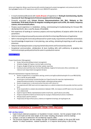 tation and integration.Being a quick learner with analytical approach,projectmanagement and communication skills.
Having 2 years hands on LTE experiences with Ericsson,NSN & ZTE equipment.
 A result oriented professional with nearly 20 years of experience in Testing & Commissioning, Quality
Assurance & Team Managementof telecomequipment& technologies
 Presently associated with Celcom Ericsson Telecommunications Sdn. Bhd., Malaysia as Site
Coordinator, TN & Node B Tester & Integrator including test gears such as DTA, site master, frequency
scanner, microterminal & others.
 Possess sound experience in installation, testing, commissioning & troubleshooting for Ericsson RBS
2G/3G/4G/LTE/IP), Mini-Link/TN,Alcatel,ZTE& MDRS
 Rich experience of working on numerous projects and ensuring delivery of projects within time & cost
parameters
 Adroitat executingvariousqualityassurance activitiesforenhancingeffectivenessof application
 Deftininteractingwithclientside professionalsforsystemstudy,requirementsverificationandanalysis
 Sound knowledge & experience in test planning, case writing, scheduling & reporting as well as quality
processes
 Adeptat developingtestplansusingrequirementdocumentsandfunctional documents
 Exceptional communication, collaboration & team building skills with proficiency at grasping new
technical conceptsquicklyandutilize the same inaproductive manner
Summary of Skills
Project Coordinator / Management
 Scope, Deliverable& Requirement management.
 Schedule, Budget & Progress monitoring& controlling.
 Progress,Budget & Steering Committee update reporting.
 Communication with Business Partner (Telco/Vendor, Supplier & Contractor),Telco committee and
internal multi-department management & team.
Rollout& Implementation Engineer (Technical)
 Hands-on experience in installation,testing,commissioning& troubleshootingfor Ericsson RBS 2G/3G),
Mini-Link/TN, Alcatel & MDRS
 Involvingon contributing/ standardizeVersion 3 Specification for newsites implementation
(tower/foundation/antenna’s brackets/Feeder cables/groundingsystem)
 Hands-on experience in siteconstruction fromzero until siteon air.
 To cooperate with CME team and microwave team as a whole to determine the possible site that could to
built
 To be responsible to compile documentation between CME, microwave and BTS team once the possible
siteis determined
 SupervisingCivil Works implementation within timeframe, specificationsand safety.
 Prepare and perform Technical SiteSurvey for any type of telecommunications installation.
 Design project specific material
 Preparation of requirefloor plans,antenna arrangement drawings,wiringdiagram,etc
Core Competencies
WORKING EXPERIENCE SUMMARY FROM 1995-PRESENT
CME Job Description:
 Supervising & endorsed acceptance on foundation & tower erection. Get the propose height of the
tower to be build and the total weight of the tower including the propose antenna loadings
 Conduct a soil test to determine the Soil Bearing Capacity (SBC)
 The Structural Engineer will then analyze the type of foundation suitable for the given SBC result
whether it is Matt foundation, isolated foundation, or it requires bored piling or pile driving.
 