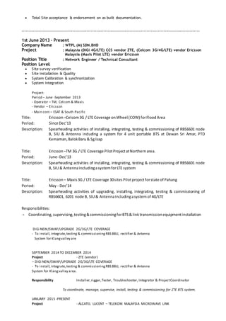  Total Site acceptance & endorsement on as built documentation.
-------------------------------------------------------------------------------------------------------------------------------
1st June 2013 – Present
Company Name : WTPL (M) SDN.BHD
Project : Malaysia (DiGi 4G/LTE) CCS vendor ZTE, (Celcom 3G/4G/LTE) vendor Ericsson
Malaysia (Maxis Pilot LTE) vendor Ericsson
Position Title : Network Engineer / Technical Consultant
Position Level:
 Site survey verification
 Site installation & Quality
 System Calibration & synchronization
 System integration
Project:
Period – June -September 2013
- Operator – TM, Celcom & Maxis
- Vendor – Ericsson
- Main cont – ESAT & South Pacific
Title: Ericsson –Celcom3G / LTE Coverage onWheel (COW) forFloodArea
Period: Since Dec’13
Description: Spearheading activities of installing, integrating, testing & commissioning of RBS6601 node
B, SIU & Antenna including a system for 4 unit portable BTS at Dewan Sri Amar, PTD
Kemaman,BalokBaru& Sg Isap
Title: Ericsson –TM 3G / LTE Coverage PilotProjectatNorthernarea.
Period: June- Dec’13
Description: Spearheading activities of installing, integrating, testing & commissioning of RBS6601 node
B, SIU & AntennaincludingasystemforLTE system
Title: Ericsson – Maxis3G / LTE Coverage 30sitesPilotprojectforstate of Pahang
Period: May - Dec’14
Description: Spearheading activities of upgrading, installing, integrating, testing & commissioning of
RBS6601, 6201 node B, SIU & Antennaincludingasystem of 4G/LTE
Responsibilities:
 Coordinating,supervising,testing&commissioningforBTS&linktransmissionequipmentinstallation
DiGi NEW/SWAP/UPGRADE 2G/3G/LTE COVERAGE
- To install,integrate,testing & commissioningRBS BBU, rectifier & Antenna
System for Klangvalley are
SEPTEMBER 2014 TO DECEMBER 2014
Project - ZTE (vendor)
– DiGi NEW/SWAP/UPGRADE 2G/3G/LTE COVERAGE
- To install,integrate,testing & commissioningRBS BBU, rectifier & Antenna
System for Klangvalley area.
Responsibility Installer,rigger, Tester, Troubleshooter, Integrator & ProjectCoordinator
To coordinate, manage, supervise, install, testing & commissioning for ZTE BTS system.
JANUARY 2015 -PRESENT
Project - ALCATEL LUCENT – TELEKOM MALAYSIA MICROWAVE LINK
 