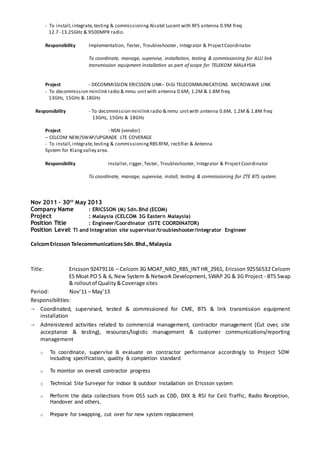 - To install,integrate,testing & commissioning Alcatel Lucent with RFS antenna 0.9M freq
12.7 -13.25GHz & 9500MPR radio.
Responsibility Implementation, Tester, Troubleshooter, Integrator & ProjectCoordinator
To coordinate, manage, supervise, installation, testing & commissioning for ALU link
transmission equipment installation as part of scope for TELEKOM MALAYSIA
Project - DECOMMISSION ERICSSON LINK– DiGi TELECOMMUNICATIONS MICROWAVE LINK
- To decommission minilink radio & mmu unitwith antenna 0.6M, 1.2M & 1.8M freq
13GHz, 15GHz & 18GHz
Responsibility - To decommission minilink radio & mmu unitwith antenna 0.6M, 1.2M & 1.8M freq
13GHz, 15GHz & 18GHz
Project - NSN (vendor)
– CELCOM NEW/SWAP/UPGRADE LTE COVERAGE
- To install,integrate,testing & commissioningRBS RFM, rectifier & Antenna
System for Klangvalley area.
Responsibility Installer,rigger, Tester, Troubleshooter, Integrator & ProjectCoordinator
To coordinate, manage, supervise, install, testing & commissioning for ZTE BTS system.
Nov 2011 – 30th
May 2013
Company Name : ERICSSON (M) Sdn.Bhd (ECOM)
Project : Malaysia (CELCOM 3G Eastern Malaysia)
Position Title : Engineer/Coordinator (SITE COORDINATOR)
Position Level: TI and Integration site supervisor/troubleshooter/integrator Engineer
CelcomEricsson TelecommunicationsSdn.Bhd.,Malaysia
Title: Ericsson 92479116 – Celcom 3G MOAT_NRO_RBS_INT HR_2961, Ericsson 92556532 Celcom
ES Moat PO 5 & 6, New System & Network Development, SWAP 2G & 3G Project - BTS Swap
& rolloutof Quality&Coverage sites
Period: Nov’11 – May’13
Responsibilities:
 Coordinated, supervised, tested & commissioned for CME, BTS & link transmission equipment
installation
 Administered activities related to commercial management, contractor management (Cut over, site
acceptance & testing), resources/logistic management & customer communications/reporting
management
o To coordinate, supervise & evaluate on contractor performance accordingly to Project SOW
including specification, quality & completion standard
o To monitor on overall contractor progress
o Technical Site Surveyor for indoor & outdoor installation on Ericsson system
o Perform the data collections from OSS such as CDD, DXX & RSI for Cell Traffic, Radio Reception,
Handover and others.
o Prepare for swapping, cut over for new system replacement
 