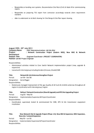 o Responsible on handing over systems, Documentation Site Pack (Civil) & Node-B for commissioning
reports
o Responsible on preparing TSS report from contractor accordingly towards client requirement
standard.
o Able to understand on As Built drawing for Site Design & Site Plan layout drawing.
August 1995 – 30th
July 2011
Company Name : DiGi Telecommunications (M) Sdn.Bhd
Project : Network Construction Project (Eastern MSC), New MSC & Network
Development
Position Title : Engineer/Coordinator (PROJECT COORDINATOR)
Position Level: Project Engineer
Responsibilities:
 Administered activities related to Core Switch Network implementation project (new, upgrade &
expansion)
 LiaisedwithinternalgroupincludingVendors(Ericsson,Alcatel) CME
Title: Network& Link AntennasStrengthen Project
Period: Jan’99 – Dec’00
Designation: Aerial Rigger
Responsibilities:
 Dexterously managed improvement of the agc /quality of all trunk & minilink antennas throughout all
regionincoordinationwithinternal group/region
Title: Rollout/ NetworkConstruction (New& Upgrade) and BTS Site Upgrading Project
Period: Aug’01 – May’03
Designation: ImplementationSupervisor&ProjectCoordinator
Responsibilities:
 Coordinated, supervised, tested & commissioned for CME, BTS & link transmission equipment
installation
Title: New Network Site & Upgrade Project (Phase 1-4), New BSC & Expansion, MSC Expansion,
Newsite / networkExpansion
Period: May’03 – Jun’05
Designation: ImplementationSupervisor&ProjectCoordinator
Responsibilities:
 