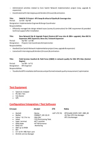  Administered activities related to Core Switch Network implementation project (new, upgrade &
expansion)
 CoordinatedwithinternalgroupandVendors(Ericsson)&contractors
Title: SWAP& T2 Project - BTS Swap & rollout of Quality& Coverage sites
Period: Jun’05 – Apr’06
Designation:ImplementationEngineer&DesignCoordinator
Responsibilities:
 Efficiently managed site design related issues (survey & construction) for CME requirement & provided
technical supportafterinstallation
Title: New Network Site & Upgrade Project (Eastern-347 new sites & 200++ upgrade), New BSC &
Expansion,MSC Expansion,New site / network Expansion
Period: Apr’06 – Jun’08
Designation: Project/ site Coordinator&Implementer
Responsibilities:
 HandledCore SwitchNetworkimplementationproject(new,upgrade &expansion)
 Liaisedwithinternalgroup&Vendors(Ericsson) &contractors
Title: Field Services Excellent & Field Force (O&M) in network quality for DiGi BTS Sites (Central
Region)
Period: Jun’08 – Jul’11
Designation: BTS Engineer
Responsibilities:
 TroubleshotBTSinstallationdeficienciesandperformednetworkqualitymeasurement/optimization
Test Equipment
 Spectrum Analyzer
 Pro Bert Test
 Site Master
 GPS
Configuration/ Integration / Test Software
Ericsson Alcatel ZTE Nokia
 Moshell -Nectas -LMT-LTE/3G -BTSSiteEM-WN70-1207_1885_00
 Redhat -9500MCT_V01.02.01 -2G Flexi BTS Site Manager
 Selma 1 & 2 for siu -Web EML -BTS Site Manager
 telnet -TCO Provisioning Tools
 hyper terminal -MCT Launcher
 EMAS Node -WT Performance
 EMAS SIU Monitoring
 OMT up to R45M
 RET
 G11 & R11 RBS flash card
 Minilink service Manager
 