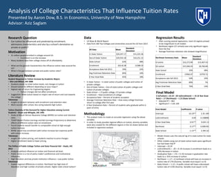 Analysis of College Characteristics That Influence Tuition Rates
Presented by Aaron Dow, B.S. in Economics, University of New Hampshire
Advisor: Aziz Saglam
Research Question
• Can tuition be influenced and predicted by enrollment,
admissions characteristics and also by a school’s denotation as
private or public?
Literature Review
Student Response to Tuition Increase by Academic Majors
– Shin and Milton, JHE 2008
• Students elastic to initial tuition levels, not changes in tuition
• Should tuition be different depending on your major?
• Highest rate of return for Engineering degree
• Tuition changes did not affect enrollment
• Suggestion: Make tuition based on majors rate of return and cost towards
the college
Takeaways
• Insight on student behavior with enrollment and retention rates
• More success after school, less caring towards high tuition
Tuition Elasticity of the Demand for Higher Education among Current
Students – Bryan and Whipple, JHE 1995
• Study at Mount Vernon Nazarene College (MVNC) on tuition and retention
rates.
• TENEP Model (Tuition Earnings and Net Earnings Projections) to determine
effects of different tuition rates on enrollment.
• Found students would transfer to comparable school at high enough
tuition increase.
• MVNC would lose enrollment with tuition increase but maximize profit
with tuition increase.
Takeaways
• Insight into tuition pricing, and students reaction to price changes
• Higher enrollment leads to lower pricing.
The Politics of Public College Tuition and State Financial Aid – Doyle, JHE
2012
• Analyzes political influence on tuition and financial aid level.
• Public tuition is a mix of policy maker’s preferences and institutional
influences.
• High liberalism and low private institution influence = Low public tuition
Takeaways
• Explain regional differences in tuition. Northeast has high level of
liberalism and high number of private schools. Higher state school tuition?
Data
• US News & World Report
• Data from 260 Top Colleges and Universities around the US from 2013
Regression Results
• After running several regressions, most US regions proved
to be insignificant to all models
• Northeast region (57 schools) was only significant region
from the five
• Average freshman retention rate showed insignificanceMotivation
• 21 million people enrolled in colleges around US.
• Enrollment is on the increase
• Many students base their college choice off of affordability
• What are the general characteristics the influence tuition rates around the
US?
• What is the gap between private and public tuition rates?
All Data Mean
Standard
Deviation
In State Tuition $20,437.17 $15,225.36
Out-of-State Tuition $29,554.18 $10,251.15
State School 63% 48%
Enrollment 20118.38 12388.54
Acceptance Rate Fall 2013 59% 22%
Avg Freshman Retention Rate 84% 10%
6 Year Grad Rate 65% 18%
Methodology
• This analysis looks to create an accurate regression using the above
variables
• In order to study possible regional affects on tuition, dummy variables
were also created for the different regions in the US shown below and
included in regression analysis
• In State Tuition – In state tuition of public colleges and tuition of
private colleges
• Out-of-State Tuition – Out-of-state tuition of public colleges and
tuition of private colleges
• State School – 1 if public college, 0 if private college
• Enrollment – Total enrollment of college
• Acceptance Rate – Percent of students accepted
• Average Freshman Retention Rate – How many college freshman
return to college after first year
• 6 Year Graduation Rate – Percent of students who graduate within 6
years of entry
Northeast Summary Stats Mean
Standard
Deviation
IS tuition $32,272.89 $15,407.43
OS tuition $37,046.93 $9,700.84
State School 35% 48%
Enrollment 15966.07 10759.72
Acceptance rate Fall 2013 50% 24%
Avg Freshman Retention Rate 89% 7%
6 Year Grad Rate 76% 14%
• Model chosen uses the natural log of in-state tuition for state
schools.
• Other models using out-of-state tuition levels were significant
but had lower Adj-R2
• Intercept = 10.19
• Ln(Enrollment) = -.05 = A 1% increase in enrollment leads to a
.05% decrease in tuition
• Graduation Rate = +.91 = A 1% increase in graduation rate
leads to a .91% increase in tuition
• Northeast = +.17 = A northeast school will have an increase in
tuition rate of 17% (Dummy Variable must equal 1 or 0)
• State School = -1.13 = A public school will have a decreased
tuition rate of 113% (Dummy Variable must equal 1 or 0)
Final Model
E ln(Tuition) = 10.19 –.05 ln(Enrollment) + .91 (6 Year Grad
Rate) + .17 (Northeast) – 1.13 (State School)
• Adjusted R2 = .862
• Significant F = 3.4E-109
Final Model Coefficients P-value
Intercept 10.19** 2.3E-109
Ln(Enrollment) -0.05 0.148898
6 Year Grad Rate 0.91** 9.63E-13
Northeast 0.17** 0.000195
State School -1.13** 2.39E-62
 
