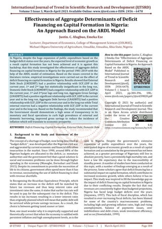 International Journal of Trend in Scientific Research and Development (IJTSRD)
Volume 5 Issue 3, March-April 2021 Available Online: www.ijtsrd.com e-ISSN: 2456 – 6470
@ IJTSRD | Unique Paper ID – IJTSRD39820 | Volume – 5 | Issue – 3 | March-April 2021 Page 384
Effectiveness of Aggregate Determinants of Deficit
Financing on Capital Formation in Nigeria:
An Approach Based on the ARDL Model
Justin. C. Alugbuo, Emeka Eze
Lecturer, Department of Economics, College of Management Sciences (COLMAS),
Michael Okpara University of Agriculture, Umudike, Umuahia, Abia State, Nigeria
ABSTRACT
In Nigeria, despite the huge expansion of public expenditure based on the
budget deficit status over the years, the expected level of economic growth as
a result capital formation has not been achieved and it is against this
backdrop, that this study investigated the effectiveness of aggregate deficit
financing on capital formation in Nigeria for the period 1981-2019 with the
help of the ARDL model of estimation. Based on the issues covered in the
literature review, empirical investigations were carried out on the effect of
deficit financing on capital formation in Nigeria. Results showed thatExternal
Debt Stock (LNEXDBT) had a positive relationship with GCF_GDP in the
current year, 1st and 2nd lags but statistically insignificant in the long run,
Domestic Debt Stock (LNDMDBT)hada negativerelationshipwithGCF_GDPin
the current year, 1st and 2ndyear lags and long run, Aggregate Gross Savings
(LNADBTS) had a positivesignificant relationshipwithGCF_GDPinthecurrent
year and in the long run, Aggregate Debt Service (LNADBTS) had a positive
relationship with GCF_GDP in the current year and in the long run while Total
external reserves had a negative relationship with GCF_GDP in the current
year and in the long run. Based on the findings, the study recommended that
the Government should demonstrate a high sense of transparency in its
monetary and fiscal operations to curb high prevalence of external and
domestic borrowing, improved gross savings to reduce the incidence of
inflation which will translate to economic prosperity.
KEYWORDS: Deficit Financing, Capital Formation, External Debt, DomesticDebt
How to cite this paper: Justin. C. Alugbuo
| Emeka Eze "Effectiveness of Aggregate
Determinants of Deficit Financing on
Capital FormationinNigeria:AnApproach
Based on the ARDL
Model" Published in
International Journal
of Trend in Scientific
Research and
Development(ijtsrd),
ISSN: 2456-6470,
Volume-5 | Issue-3,
April 2021, pp.384-396, URL:
www.ijtsrd.com/papers/ijtsrd39820.pdf
Copyright © 2021 by author(s) and
International Journal ofTrendinScientific
Research and Development Journal. This
is an Open Access article distributed
under the terms of
the Creative
CommonsAttribution
License (CC BY 4.0)
(http://creativecommons.org/licenses/by/4.0)
1. Background to the Study and Statement of the
Problem
The concept of a shortage of budget, now being described as
“budget deficit ", was developed after the Nigerian civil war
and aggravated bycurrent economicandfinancial difficulties
insecurities in the market. Since 1990, around 88% of the
Nigerian budgets are allocated to the deficit, i.e. monetary
authorities and the government feel that a good solution to
social and economic problems can be done through higher
spending in the economy (Monogbe, Dornubari and Emah
2015). Despite its commitment to provide the necessities of
life to its citizens, government often spend more than it has
in revenue, necessitating the use of deficit financing to deal
with revenue shortfalls.
In Recognizing the Ricardian Equivalence Principle, which
states that an increase in the deficit will be matched by
future tax revenues and thus keep interest rates and
investment rates the same, it states that earlier tax cuts will
be used to pay for the subsequent rise in the deficit. This
results in tax increases resulting in a lower interest rates
than originally planned which will meanthatpublicdebt will
be serviced while private savings increase. As a result, the
choice is between getting taxed sooner or later.
Now, one must wonder why it is empirically supported and
theoretically correct that when the economy is saddled with
persistent inflation and high unemployment levels, as is the
case in Nigeria. Despite the government's extensive
expansion of public expenditure over the years, the
anticipated degree of economic growth as a result of capital
formation and accumulation bythegovernmenthasnotbeen
achieved, as a greater percentage of Nigerians still live in
absolute poverty, have a persistentlyhighmortalityrate,and
have a low life expectancy due to the inaccessibility of
standby power. A number of studieshavebeenconducted on
this topic, with a number of findings emerging as a result of
the process. Some scholars agree that deficit financing has a
substantial impactoncapital formation,whichcontributesto
increased economic growth, while others believe it has no
impact. This study was inspired to fill the knowledge gap on
the impact of deficit financing oncapital formationinNigeria
due to their conflicting results. Despite the fact that real
revenues are consistently higher than budgeted projections,
Nigeria has faced large budget deficits over the years
(Anyanwu, 1997). This lack of fiscal discipline, which has
resulted in ever-increasing fiscal deficits, has been blamed
for some of the country's macroeconomic problems,
including high and growing inflation rates, high and rising
unemployment, balance of payments issues, over
indebtedness and debt crises, weak investment efficiency,
and so on (Onwiodiukit, 1999).
IJTSRD39820
 