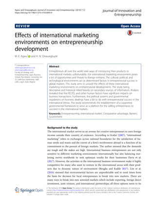 REVIEW Open Access
Effects of international marketing
environments on entrepreneurship
development
M. E. Agwu*
and H. N. Onwuegbuzie
* Correspondence:
edwinagwu@yahoo.co.uk;
edwinagwu@lbs.edu.ng
Faculty of Strategy and
Entrepreneurship Lagos Business
School, Pan-Atlantic University, Km
22, Lekki-Epe Expressway, Ajah,
Lekki, Lagos State, Nigeria
Abstract
Entrepreneurs all over the world seek ways of introducing their products to
international markets; unfortunately, the international marketing environment poses
a lot of opportunities and threats to foreign entrants. The cultural, political, and
technological environments act as determinant factors in entrepreneurial success in
global markets. This study aims to unravel the effects of these international
marketing environments on entrepreneurial developments. The study being
descriptive and historical relied heavily on secondary sources of information. Analysis
revealed that the PESTEL and other human factors have significant impacts on
business transactions. Furthermore, the political systems and governmental
regulations on business dealings have a lot to do with entrepreneurial success in the
international arenas. The study recommends the establishment of a supportive
governmental framework to serve as a platform for the willing entrepreneurs to
succeed in the international markets.
Keywords: Entrepreneurship, International market, Comparative advantage, Barriers,
Government
Background to the study
The international market serves as an avenue for creative entrepreneurs to earn foreign
income outside their country of existence. According to Kotler (2007), “international
marketing” refers to exchanges across national boundaries for the satisfaction of hu-
man needs and wants and the extent of a firm’s involvement abroad is a function of its
commitment to the pursuit of foreign markets. The author stressed that the demands
are tough and the stakes are high. International business entrepreneurs are not only
sensitive to different marketing environments internationally but also balancing mar-
keting moves worldwide to seek optimum results for their businesses Davis et al.
(2017). However, the activities in the international business environment make it highly
competitive for many who want to venture in the international arena with their prod-
ucts due to dynamic nature of environment (Biraglia and Kadile 2017). Lim et al.
(2016) stressed that environmental factors are unpredictable and in most times form
the basis for decision for local entrepreneurs to break into new markets. There are
many ways to break into new untested markets which include exporting, foreign direct
investment, joint venture, and international partnerships; all these options seem to tie
Journal of Innovation and
Entrepreneurship
© The Author(s). 2018 Open Access This article is distributed under the terms of the Creative Commons Attribution 4.0 International
License (http://creativecommons.org/licenses/by/4.0/), which permits unrestricted use, distribution, and reproduction in any medium,
provided you give appropriate credit to the original author(s) and the source, provide a link to the Creative Commons license, and
indicate if changes were made.
Agwu and Onwuegbuzie Journal of Innovation and Entrepreneurship (2018) 7:12
https://doi.org/10.1186/s13731-018-0093-4
 