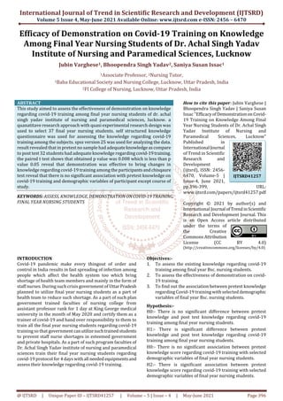 International Journal of Trend in Scientific Research and Development (IJTSRD)
Volume 5 Issue 4, May-June 2021 Available Online: www.ijtsrd.com e-ISSN: 2456 – 6470
@ IJTSRD | Unique Paper ID – IJTSRD41257 | Volume – 5 | Issue – 4 | May-June 2021 Page 396
Efficacy of Demonstration on Covid-19 Training on Knowledge
Among Final Year Nursing Students of Dr. Achal Singh Yadav
Institute of Nursing and Paramedical Sciences, Lucknow
Jubin Varghese1, Bhoopendra Singh Yadav2, Saniya Susan Issac1
1Associate Professor, 2Nursing Tutor,
1Baba Educational Society and Nursing College, Lucknow, Uttar Pradesh, India
2FI College of Nursing, Lucknow, Uttar Pradesh, India
ABSTRACT
This study aimed to assess the effectiveness of demonstration on knowledge
regarding covid-19 training among final year nursing students of dr. achal
singh yadav institute of nursing and paramedical sciences, lucknow. a
quanatitave research approach with quasi experimental research design was
used to select 37 final year nursing students. self structured knowledge
questionnaire was used for assessing the knowledge regarding covid-19
training among the subjects. spss version 25 was used for analyzing the data.
result revealed that in pretest no sample had adequateknowledgeascompare
to post test 32 students had adequate knowledge regarding covid-19training.
the paired t test shows that obtained p value was 0.008 which is less than p
value 0.05 reveal that demonstration was effective to bring changes in
knowledge regarding covid-19 training among the participantsandchisqaure
test reveal that there is no significant association with pretest knowledge on
covid-19 training and demographic variables of participant except course of
study.
KEYWORDS: ASSESS, KNOWLEDGE, DEMONSTRATIONONCOVID-19TRAINING,
FINAL YEAR NURSING STUDENTS
How to cite this paper: Jubin Varghese |
Bhoopendra Singh Yadav | Saniya Susan
Issac "EfficacyofDemonstrationonCovid-
19 Training on Knowledge Among Final
Year Nursing Students of Dr. Achal Singh
Yadav Institute of Nursing and
Paramedical Sciences, Lucknow"
Published in
International Journal
of Trend in Scientific
Research and
Development
(ijtsrd), ISSN: 2456-
6470, Volume-5 |
Issue-4, June 2021,
pp.396-399, URL:
www.ijtsrd.com/papers/ijtsrd41257.pdf
Copyright © 2021 by author(s) and
International Journal ofTrendinScientific
Research and Development Journal. This
is an Open Access article distributed
under the terms of
the Creative
Commons Attribution
License (CC BY 4.0)
(http://creativecommons.org/licenses/by/4.0)
INTRODUCTION
Covid-19 pandemic make every thingout of order and
control in India results in fast spreading of infection among
people which affect the health system too which bring
shortage of health team members and mainly in the form of
staff nurses. During such crisis government of UttarPradesh
planned to utilize final year nursing students as a part of
health team to reduce such shortage. As a part of such plan
government trained faculties of nursing college from
assistant professor rank for 1 day at King George medical
university in the month of May 2020 and certify them as a
trainer of covid-19 and hand over responsibility to them to
train all the final year nursing students regarding covid-19
training so that government canutilizesuchtrainedstudents
to prevent staff nurse shortages in esteemed government
and private hospitals. As a part of such program faculties of
Dr. Achal Singh Yadav institute of nursing and paramedical
sciences train their final year nursing students regarding
covid-19 protocol for 4 days with all needed equipmentsand
assess their knowledge regarding covid-19 training.
Objectives:-
1. To assess the existing knowledge regarding covid-19
training among final year Bsc. nursing students.
2. To assess the effectiveness of demonstration on covid-
19 training.
3. To find out the association between pretest knowledge
regarding Covid-19 training with selected demographic
variables of final year Bsc. nursing students.
Hypothesis:-
H0:- There is no significant difference between pretest
knowledge and post test knowledge regarding covid-19
training among final year nursing students.
H1:- There is significant difference between pretest
knowledge and post test knowledge regarding covid-19
training among final year nursing students.
H0:- There is no significant association between pretest
knowledge score regarding covid-19 training with selected
demographic variables of final year nursing students.
H2:- There is significant association between pretest
knowledge score regarding covid-19 training with selected
demographic variables of final year nursing students.
IJTSRD41257
 