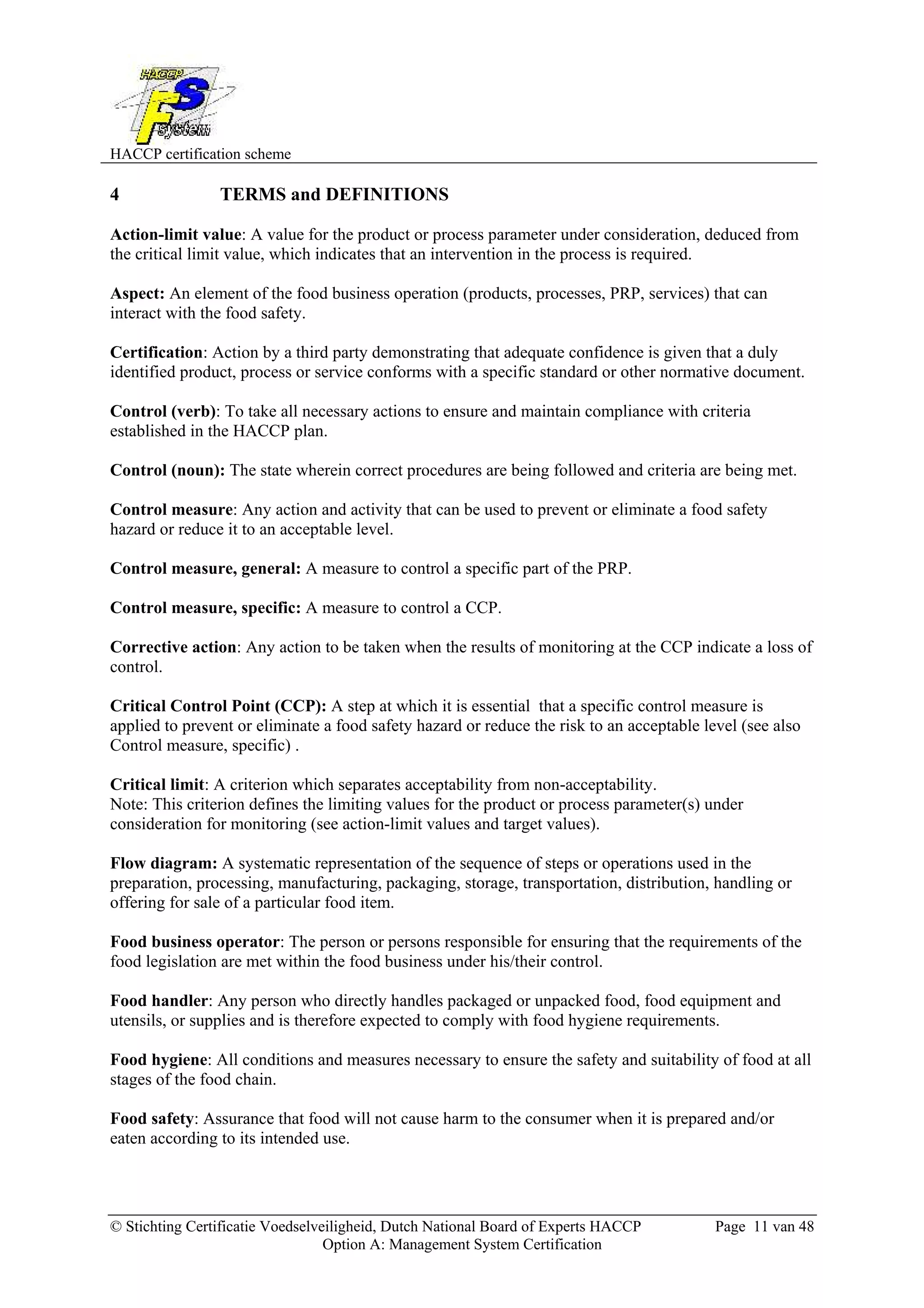 HACCP certification scheme
© Stichting Certificatie Voedselveiligheid, Dutch National Board of Experts HACCP Page 11 van 48
Option A: Management System Certification
4 TERMS and DEFINITIONS
Action-limit value: A value for the product or process parameter under consideration, deduced from
the critical limit value, which indicates that an intervention in the process is required.
Aspect: An element of the food business operation (products, processes, PRP, services) that can
interact with the food safety.
Certification: Action by a third party demonstrating that adequate confidence is given that a duly
identified product, process or service conforms with a specific standard or other normative document.
Control (verb): To take all necessary actions to ensure and maintain compliance with criteria
established in the HACCP plan.
Control (noun): The state wherein correct procedures are being followed and criteria are being met.
Control measure: Any action and activity that can be used to prevent or eliminate a food safety
hazard or reduce it to an acceptable level.
Control measure, general: A measure to control a specific part of the PRP.
Control measure, specific: A measure to control a CCP.
Corrective action: Any action to be taken when the results of monitoring at the CCP indicate a loss of
control.
Critical Control Point (CCP): A step at which it is essential that a specific control measure is
applied to prevent or eliminate a food safety hazard or reduce the risk to an acceptable level (see also
Control measure, specific) .
Critical limit: A criterion which separates acceptability from non-acceptability.
Note: This criterion defines the limiting values for the product or process parameter(s) under
consideration for monitoring (see action-limit values and target values).
Flow diagram: A systematic representation of the sequence of steps or operations used in the
preparation, processing, manufacturing, packaging, storage, transportation, distribution, handling or
offering for sale of a particular food item.
Food business operator: The person or persons responsible for ensuring that the requirements of the
food legislation are met within the food business under his/their control.
Food handler: Any person who directly handles packaged or unpacked food, food equipment and
utensils, or supplies and is therefore expected to comply with food hygiene requirements.
Food hygiene: All conditions and measures necessary to ensure the safety and suitability of food at all
stages of the food chain.
Food safety: Assurance that food will not cause harm to the consumer when it is prepared and/or
eaten according to its intended use.
 