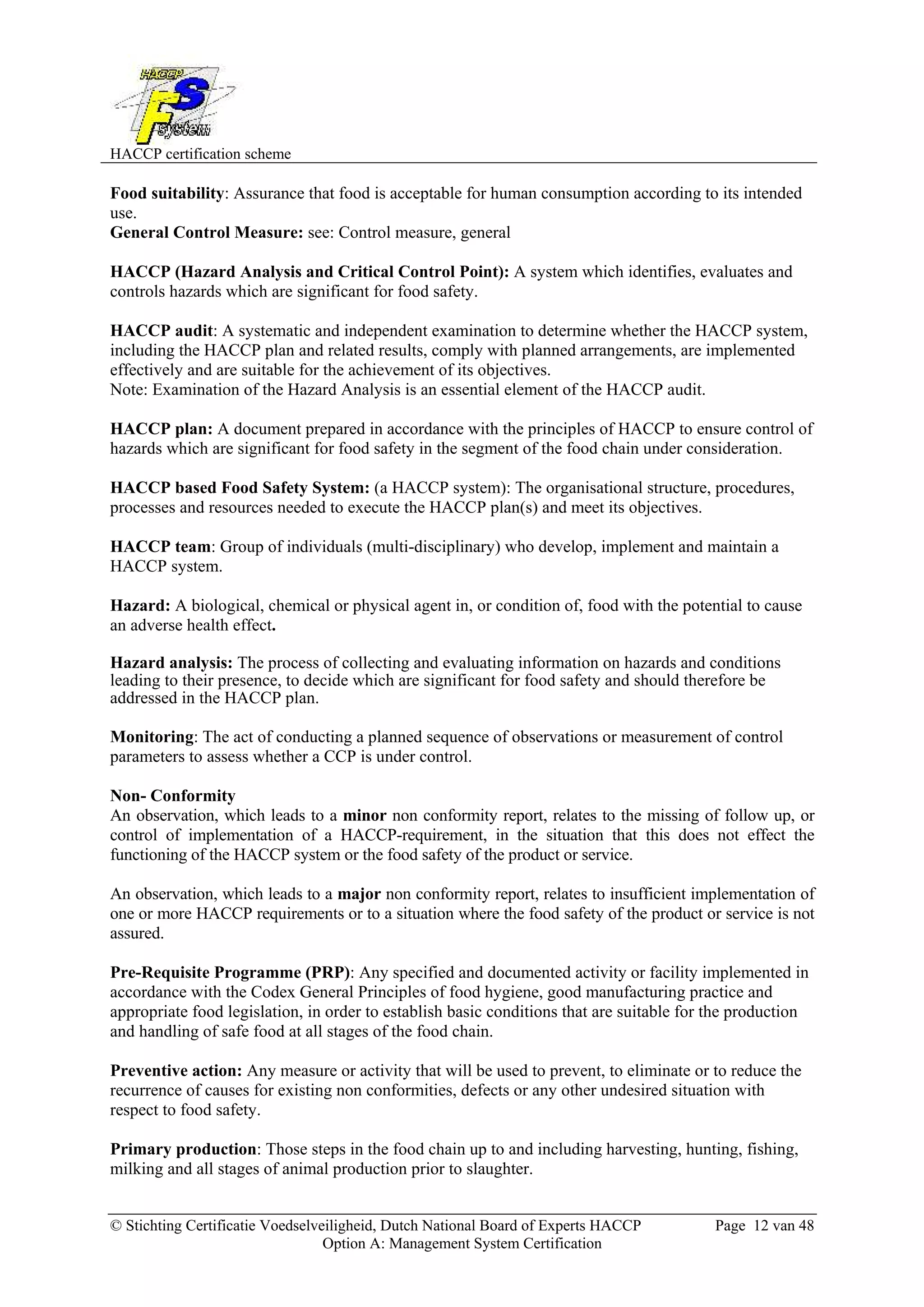 HACCP certification scheme
© Stichting Certificatie Voedselveiligheid, Dutch National Board of Experts HACCP Page 12 van 48
Option A: Management System Certification
Food suitability: Assurance that food is acceptable for human consumption according to its intended
use.
General Control Measure: see: Control measure, general
HACCP (Hazard Analysis and Critical Control Point): A system which identifies, evaluates and
controls hazards which are significant for food safety.
HACCP audit: A systematic and independent examination to determine whether the HACCP system,
including the HACCP plan and related results, comply with planned arrangements, are implemented
effectively and are suitable for the achievement of its objectives.
Note: Examination of the Hazard Analysis is an essential element of the HACCP audit.
HACCP plan: A document prepared in accordance with the principles of HACCP to ensure control of
hazards which are significant for food safety in the segment of the food chain under consideration.
HACCP based Food Safety System: (a HACCP system): The organisational structure, procedures,
processes and resources needed to execute the HACCP plan(s) and meet its objectives.
HACCP team: Group of individuals (multi-disciplinary) who develop, implement and maintain a
HACCP system.
Hazard: A biological, chemical or physical agent in, or condition of, food with the potential to cause
an adverse health effect.
Hazard analysis: The process of collecting and evaluating information on hazards and conditions
leading to their presence, to decide which are significant for food safety and should therefore be
addressed in the HACCP plan.
Monitoring: The act of conducting a planned sequence of observations or measurement of control
parameters to assess whether a CCP is under control.
Non- Conformity
An observation, which leads to a minor non conformity report, relates to the missing of follow up, or
control of implementation of a HACCP-requirement, in the situation that this does not effect the
functioning of the HACCP system or the food safety of the product or service.
An observation, which leads to a major non conformity report, relates to insufficient implementation of
one or more HACCP requirements or to a situation where the food safety of the product or service is not
assured.
Pre-Requisite Programme (PRP): Any specified and documented activity or facility implemented in
accordance with the Codex General Principles of food hygiene, good manufacturing practice and
appropriate food legislation, in order to establish basic conditions that are suitable for the production
and handling of safe food at all stages of the food chain.
Preventive action: Any measure or activity that will be used to prevent, to eliminate or to reduce the
recurrence of causes for existing non conformities, defects or any other undesired situation with
respect to food safety.
Primary production: Those steps in the food chain up to and including harvesting, hunting, fishing,
milking and all stages of animal production prior to slaughter.
 