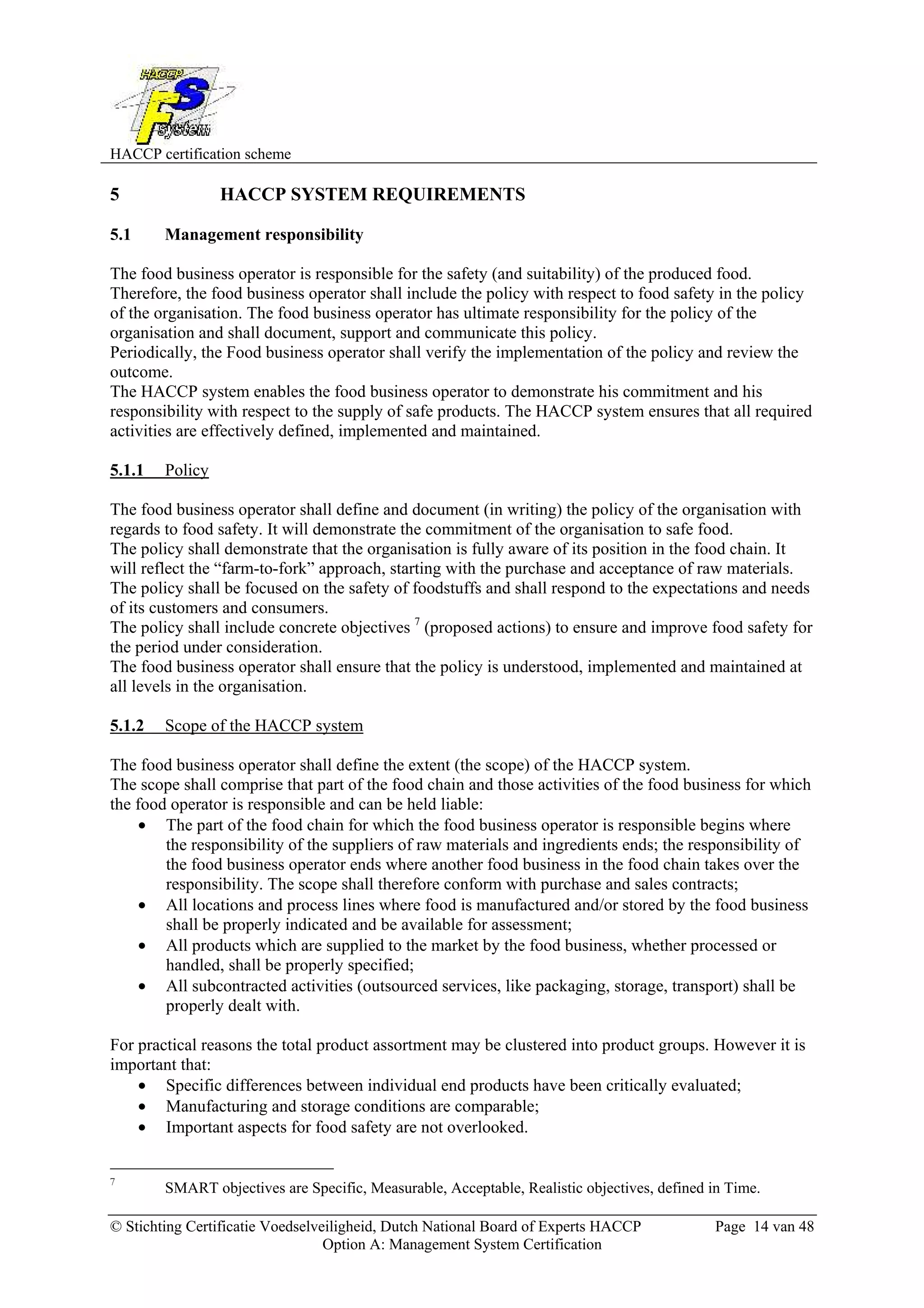 HACCP certification scheme
© Stichting Certificatie Voedselveiligheid, Dutch National Board of Experts HACCP Page 14 van 48
Option A: Management System Certification
5 HACCP SYSTEM REQUIREMENTS
5.1 Management responsibility
The food business operator is responsible for the safety (and suitability) of the produced food.
Therefore, the food business operator shall include the policy with respect to food safety in the policy
of the organisation. The food business operator has ultimate responsibility for the policy of the
organisation and shall document, support and communicate this policy.
Periodically, the Food business operator shall verify the implementation of the policy and review the
outcome.
The HACCP system enables the food business operator to demonstrate his commitment and his
responsibility with respect to the supply of safe products. The HACCP system ensures that all required
activities are effectively defined, implemented and maintained.
5.1.1 Policy
The food business operator shall define and document (in writing) the policy of the organisation with
regards to food safety. It will demonstrate the commitment of the organisation to safe food.
The policy shall demonstrate that the organisation is fully aware of its position in the food chain. It
will reflect the “farm-to-fork” approach, starting with the purchase and acceptance of raw materials.
The policy shall be focused on the safety of foodstuffs and shall respond to the expectations and needs
of its customers and consumers.
The policy shall include concrete objectives 7
(proposed actions) to ensure and improve food safety for
the period under consideration.
The food business operator shall ensure that the policy is understood, implemented and maintained at
all levels in the organisation.
5.1.2 Scope of the HACCP system
The food business operator shall define the extent (the scope) of the HACCP system.
The scope shall comprise that part of the food chain and those activities of the food business for which
the food operator is responsible and can be held liable:
• The part of the food chain for which the food business operator is responsible begins where
the responsibility of the suppliers of raw materials and ingredients ends; the responsibility of
the food business operator ends where another food business in the food chain takes over the
responsibility. The scope shall therefore conform with purchase and sales contracts;
• All locations and process lines where food is manufactured and/or stored by the food business
shall be properly indicated and be available for assessment;
• All products which are supplied to the market by the food business, whether processed or
handled, shall be properly specified;
• All subcontracted activities (outsourced services, like packaging, storage, transport) shall be
properly dealt with.
For practical reasons the total product assortment may be clustered into product groups. However it is
important that:
• Specific differences between individual end products have been critically evaluated;
• Manufacturing and storage conditions are comparable;
• Important aspects for food safety are not overlooked.
7
SMART objectives are Specific, Measurable, Acceptable, Realistic objectives, defined in Time.
 