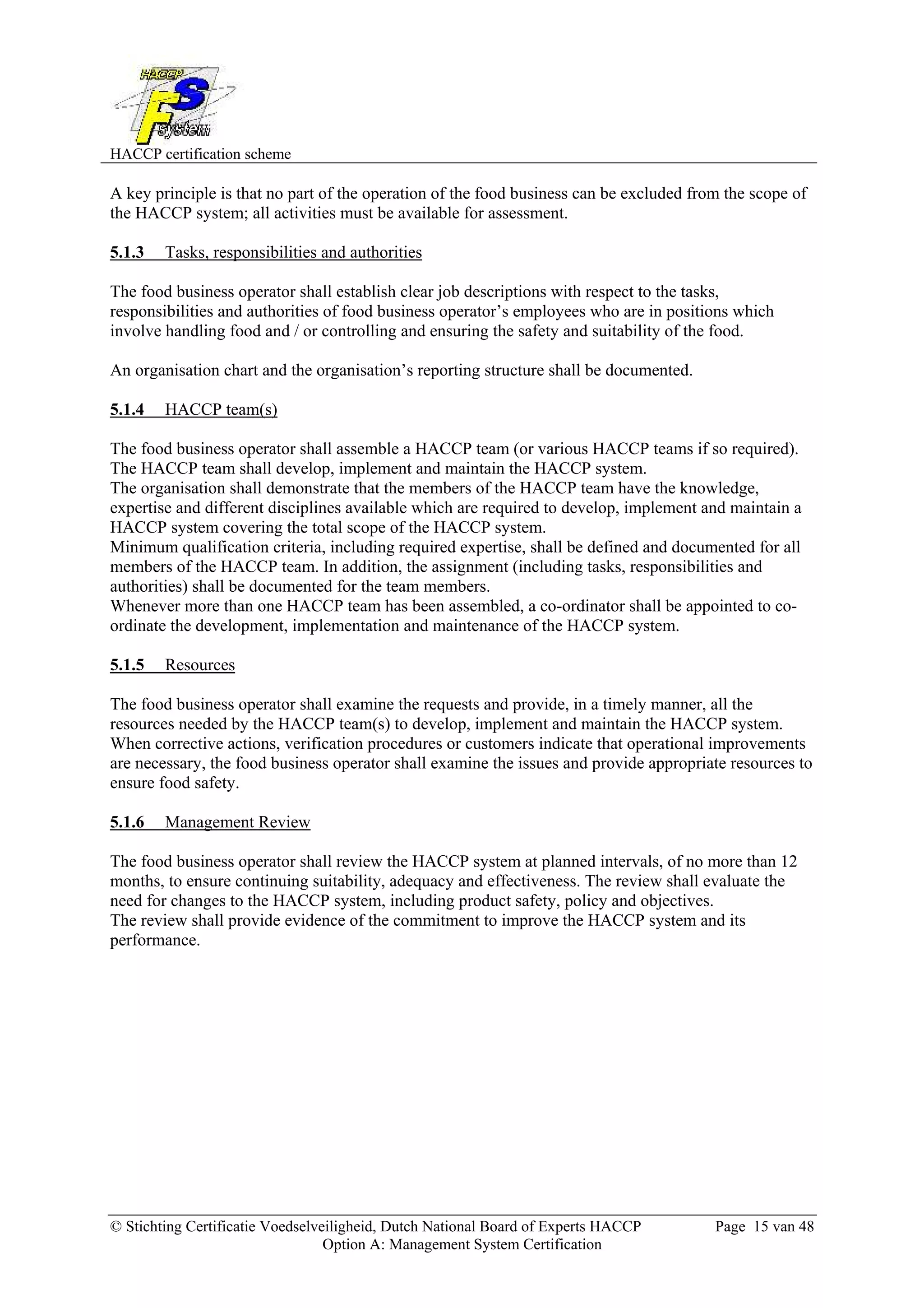 HACCP certification scheme
© Stichting Certificatie Voedselveiligheid, Dutch National Board of Experts HACCP Page 15 van 48
Option A: Management System Certification
A key principle is that no part of the operation of the food business can be excluded from the scope of
the HACCP system; all activities must be available for assessment.
5.1.3 Tasks, responsibilities and authorities
The food business operator shall establish clear job descriptions with respect to the tasks,
responsibilities and authorities of food business operator’s employees who are in positions which
involve handling food and / or controlling and ensuring the safety and suitability of the food.
An organisation chart and the organisation’s reporting structure shall be documented.
5.1.4 HACCP team(s)
The food business operator shall assemble a HACCP team (or various HACCP teams if so required).
The HACCP team shall develop, implement and maintain the HACCP system.
The organisation shall demonstrate that the members of the HACCP team have the knowledge,
expertise and different disciplines available which are required to develop, implement and maintain a
HACCP system covering the total scope of the HACCP system.
Minimum qualification criteria, including required expertise, shall be defined and documented for all
members of the HACCP team. In addition, the assignment (including tasks, responsibilities and
authorities) shall be documented for the team members.
Whenever more than one HACCP team has been assembled, a co-ordinator shall be appointed to co-
ordinate the development, implementation and maintenance of the HACCP system.
5.1.5 Resources
The food business operator shall examine the requests and provide, in a timely manner, all the
resources needed by the HACCP team(s) to develop, implement and maintain the HACCP system.
When corrective actions, verification procedures or customers indicate that operational improvements
are necessary, the food business operator shall examine the issues and provide appropriate resources to
ensure food safety.
5.1.6 Management Review
The food business operator shall review the HACCP system at planned intervals, of no more than 12
months, to ensure continuing suitability, adequacy and effectiveness. The review shall evaluate the
need for changes to the HACCP system, including product safety, policy and objectives.
The review shall provide evidence of the commitment to improve the HACCP system and its
performance.
 