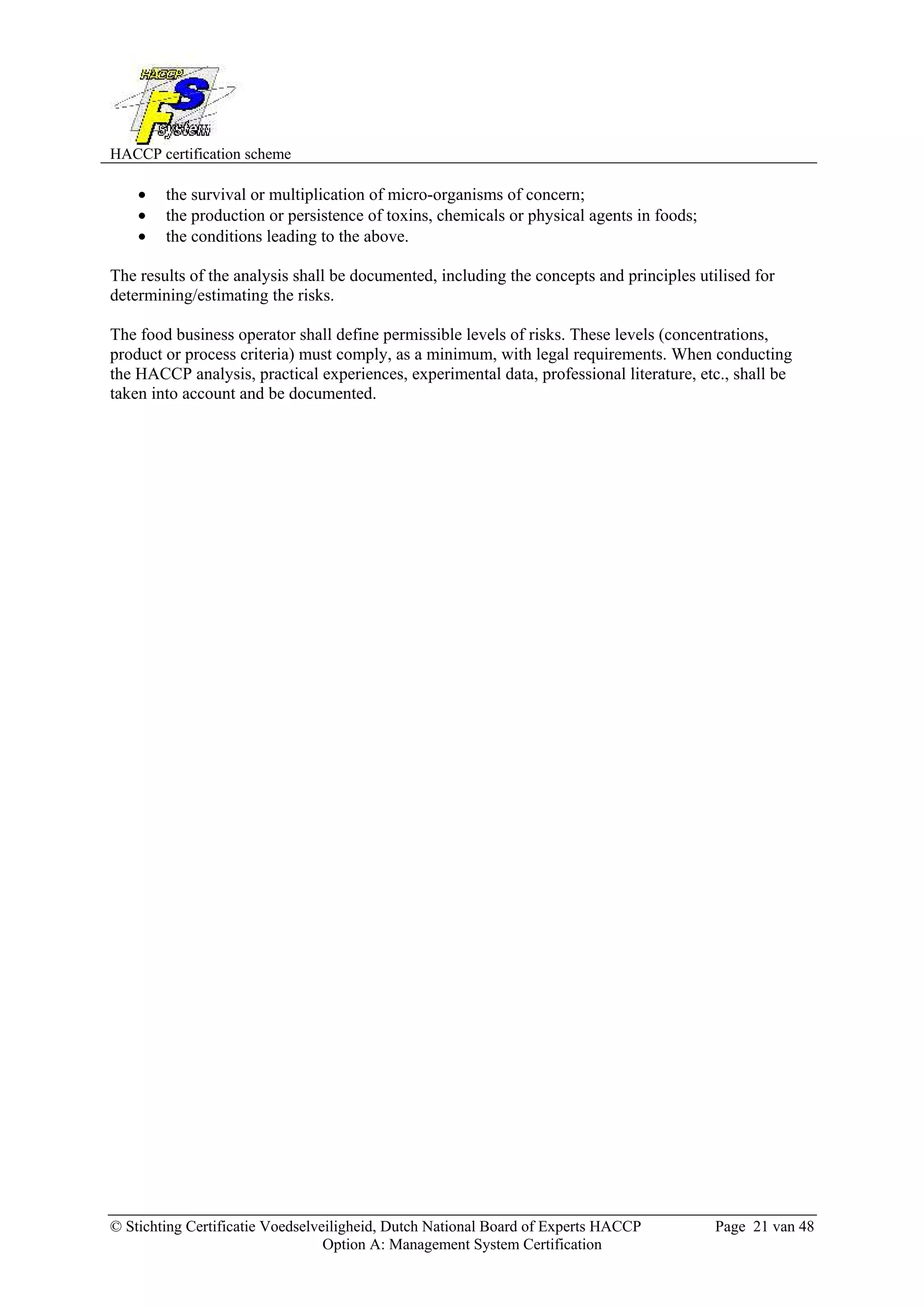 HACCP certification scheme
© Stichting Certificatie Voedselveiligheid, Dutch National Board of Experts HACCP Page 21 van 48
Option A: Management System Certification
• the survival or multiplication of micro-organisms of concern;
• the production or persistence of toxins, chemicals or physical agents in foods;
• the conditions leading to the above.
The results of the analysis shall be documented, including the concepts and principles utilised for
determining/estimating the risks.
The food business operator shall define permissible levels of risks. These levels (concentrations,
product or process criteria) must comply, as a minimum, with legal requirements. When conducting
the HACCP analysis, practical experiences, experimental data, professional literature, etc., shall be
taken into account and be documented.
 