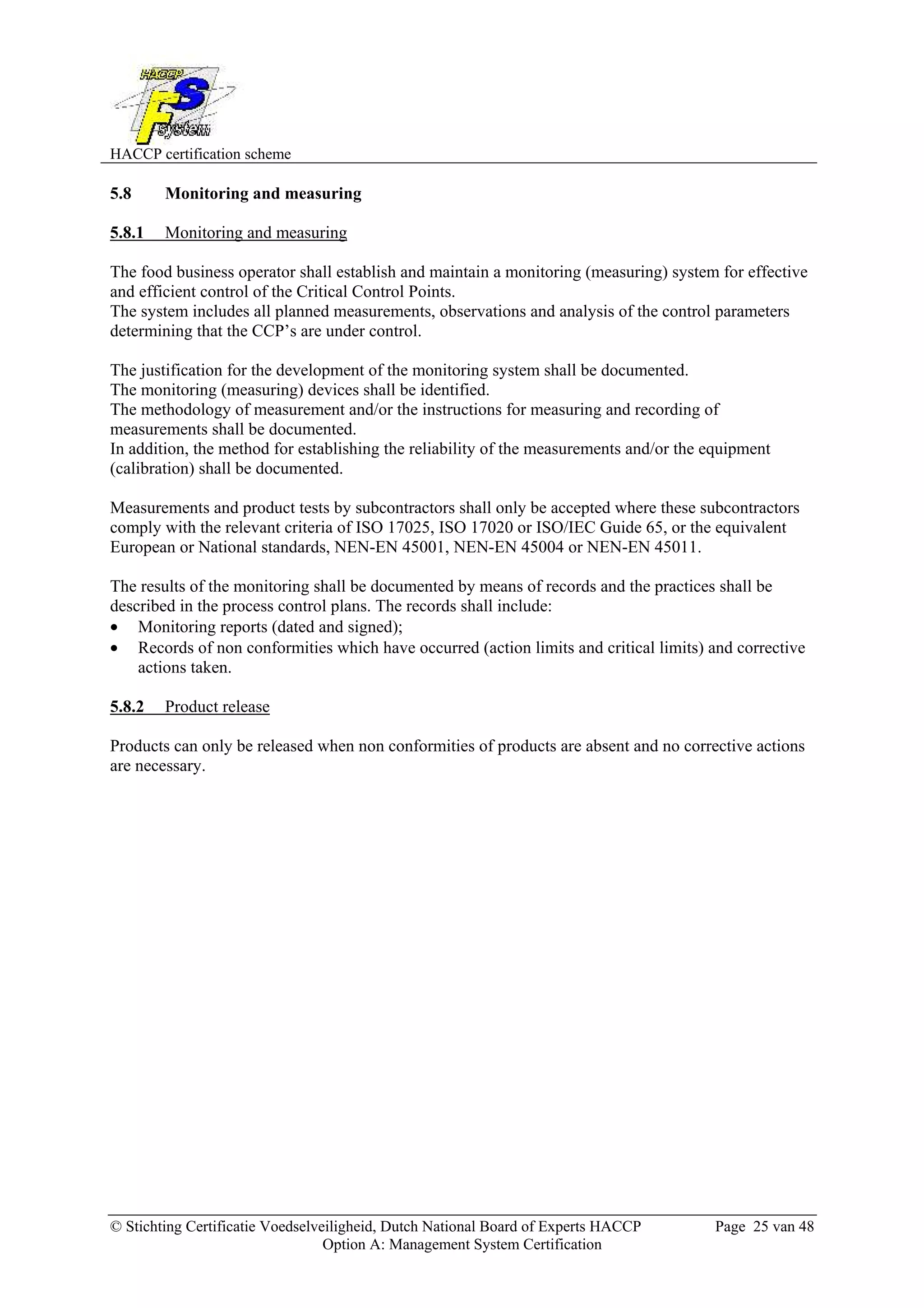 HACCP certification scheme
© Stichting Certificatie Voedselveiligheid, Dutch National Board of Experts HACCP Page 25 van 48
Option A: Management System Certification
5.8 Monitoring and measuring
5.8.1 Monitoring and measuring
The food business operator shall establish and maintain a monitoring (measuring) system for effective
and efficient control of the Critical Control Points.
The system includes all planned measurements, observations and analysis of the control parameters
determining that the CCP’s are under control.
The justification for the development of the monitoring system shall be documented.
The monitoring (measuring) devices shall be identified.
The methodology of measurement and/or the instructions for measuring and recording of
measurements shall be documented.
In addition, the method for establishing the reliability of the measurements and/or the equipment
(calibration) shall be documented.
Measurements and product tests by subcontractors shall only be accepted where these subcontractors
comply with the relevant criteria of ISO 17025, ISO 17020 or ISO/IEC Guide 65, or the equivalent
European or National standards, NEN-EN 45001, NEN-EN 45004 or NEN-EN 45011.
The results of the monitoring shall be documented by means of records and the practices shall be
described in the process control plans. The records shall include:
• Monitoring reports (dated and signed);
• Records of non conformities which have occurred (action limits and critical limits) and corrective
actions taken.
5.8.2 Product release
Products can only be released when non conformities of products are absent and no corrective actions
are necessary.
 
