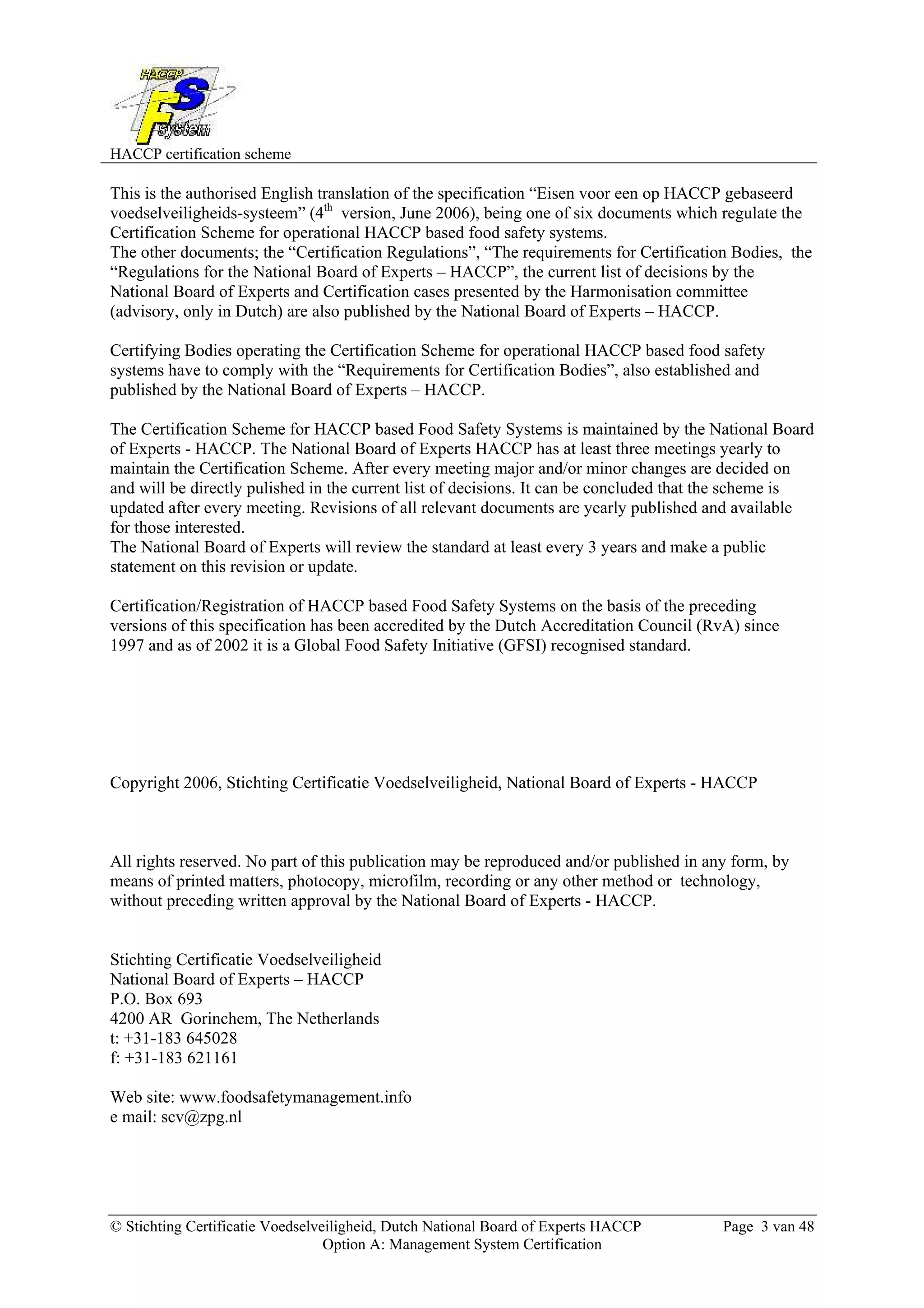 HACCP certification scheme
© Stichting Certificatie Voedselveiligheid, Dutch National Board of Experts HACCP Page 3 van 48
Option A: Management System Certification
This is the authorised English translation of the specification “Eisen voor een op HACCP gebaseerd
voedselveiligheids-systeem” (4th
version, June 2006), being one of six documents which regulate the
Certification Scheme for operational HACCP based food safety systems.
The other documents; the “Certification Regulations”, “The requirements for Certification Bodies, the
“Regulations for the National Board of Experts – HACCP”, the current list of decisions by the
National Board of Experts and Certification cases presented by the Harmonisation committee
(advisory, only in Dutch) are also published by the National Board of Experts – HACCP.
Certifying Bodies operating the Certification Scheme for operational HACCP based food safety
systems have to comply with the “Requirements for Certification Bodies”, also established and
published by the National Board of Experts – HACCP.
The Certification Scheme for HACCP based Food Safety Systems is maintained by the National Board
of Experts - HACCP. The National Board of Experts HACCP has at least three meetings yearly to
maintain the Certification Scheme. After every meeting major and/or minor changes are decided on
and will be directly pulished in the current list of decisions. It can be concluded that the scheme is
updated after every meeting. Revisions of all relevant documents are yearly published and available
for those interested.
The National Board of Experts will review the standard at least every 3 years and make a public
statement on this revision or update.
Certification/Registration of HACCP based Food Safety Systems on the basis of the preceding
versions of this specification has been accredited by the Dutch Accreditation Council (RvA) since
1997 and as of 2002 it is a Global Food Safety Initiative (GFSI) recognised standard.
Copyright 2006, Stichting Certificatie Voedselveiligheid, National Board of Experts - HACCP
All rights reserved. No part of this publication may be reproduced and/or published in any form, by
means of printed matters, photocopy, microfilm, recording or any other method or technology,
without preceding written approval by the National Board of Experts - HACCP.
Stichting Certificatie Voedselveiligheid
National Board of Experts – HACCP
P.O. Box 693
4200 AR Gorinchem, The Netherlands
t: +31-183 645028
f: +31-183 621161
Web site: www.foodsafetymanagement.info
e mail: scv@zpg.nl
 