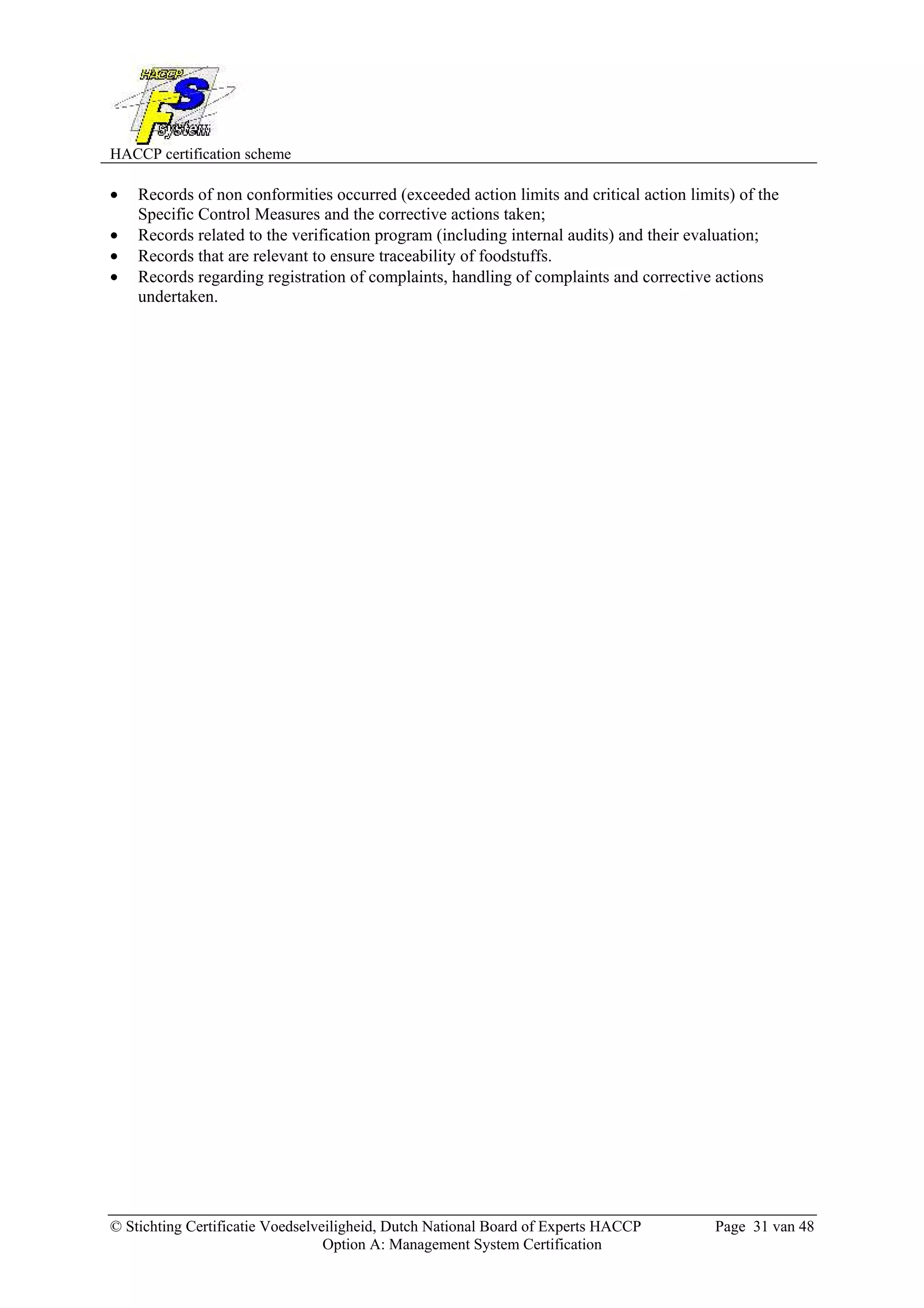 HACCP certification scheme
© Stichting Certificatie Voedselveiligheid, Dutch National Board of Experts HACCP Page 31 van 48
Option A: Management System Certification
• Records of non conformities occurred (exceeded action limits and critical action limits) of the
Specific Control Measures and the corrective actions taken;
• Records related to the verification program (including internal audits) and their evaluation;
• Records that are relevant to ensure traceability of foodstuffs.
• Records regarding registration of complaints, handling of complaints and corrective actions
undertaken.
 