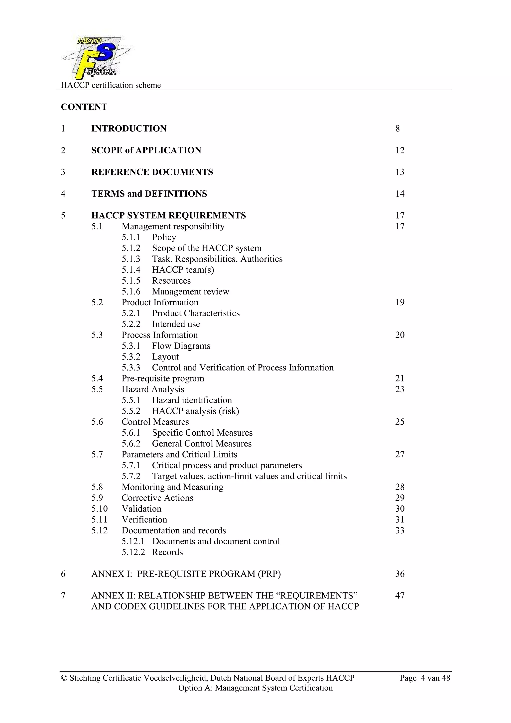 HACCP certification scheme
© Stichting Certificatie Voedselveiligheid, Dutch National Board of Experts HACCP Page 4 van 48
Option A: Management System Certification
CONTENT
1 INTRODUCTION 8
2 SCOPE of APPLICATION 12
3 REFERENCE DOCUMENTS 13
4 TERMS and DEFINITIONS 14
5 HACCP SYSTEM REQUIREMENTS 17
5.1 Management responsibility 17
5.1.1 Policy
5.1.2 Scope of the HACCP system
5.1.3 Task, Responsibilities, Authorities
5.1.4 HACCP team(s)
5.1.5 Resources
5.1.6 Management review
5.2 Product Information 19
5.2.1 Product Characteristics
5.2.2 Intended use
5.3 Process Information 20
5.3.1 Flow Diagrams
5.3.2 Layout
5.3.3 Control and Verification of Process Information
5.4 Pre-requisite program 21
5.5 Hazard Analysis 23
5.5.1 Hazard identification
5.5.2 HACCP analysis (risk)
5.6 Control Measures 25
5.6.1 Specific Control Measures
5.6.2 General Control Measures
5.7 Parameters and Critical Limits 27
5.7.1 Critical process and product parameters
5.7.2 Target values, action-limit values and critical limits
5.8 Monitoring and Measuring 28
5.9 Corrective Actions 29
5.10 Validation 30
5.11 Verification 31
5.12 Documentation and records 33
5.12.1 Documents and document control
5.12.2 Records
6 ANNEX I: PRE-REQUISITE PROGRAM (PRP) 36
7 ANNEX II: RELATIONSHIP BETWEEN THE “REQUIREMENTS” 47
AND CODEX GUIDELINES FOR THE APPLICATION OF HACCP
 