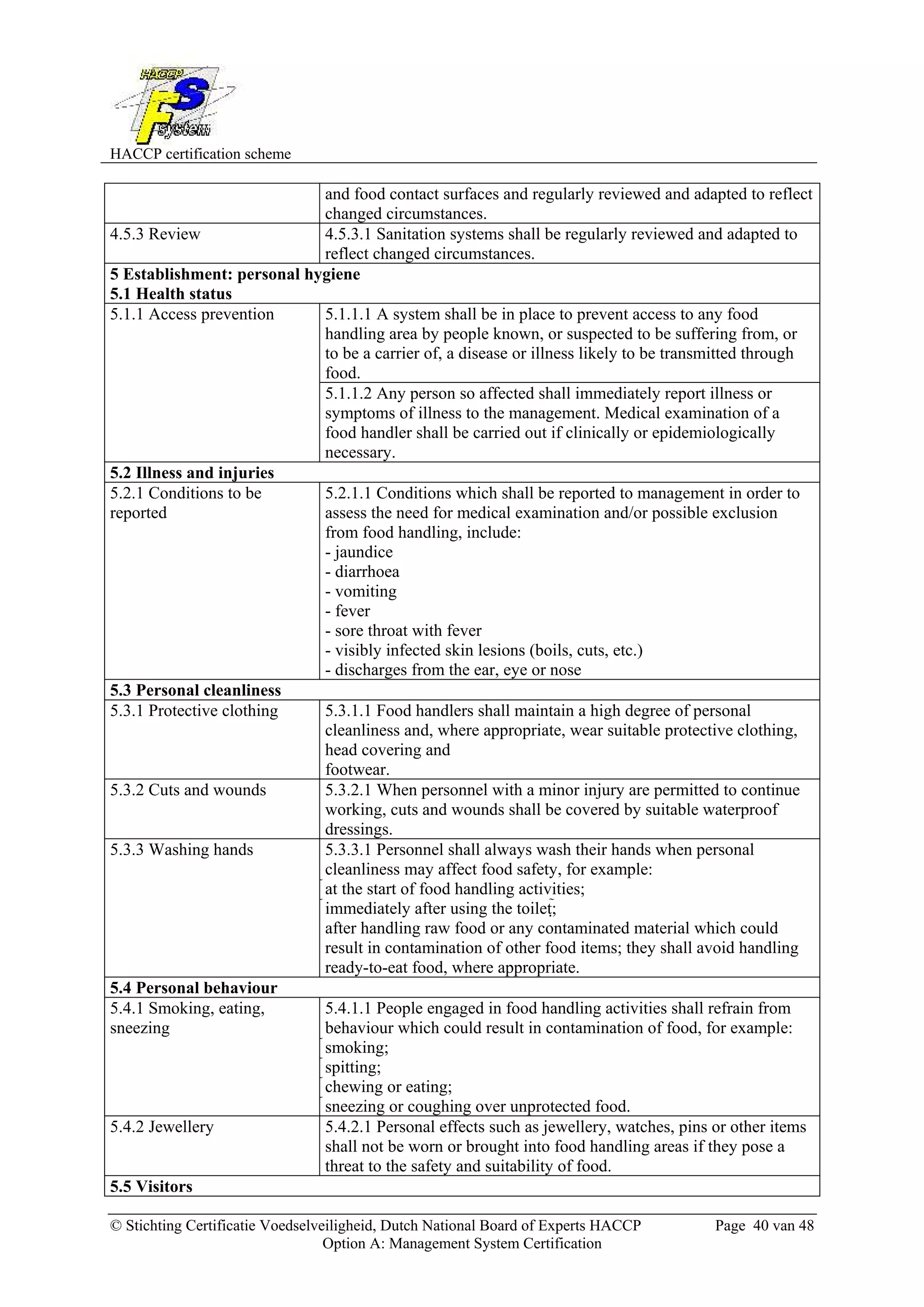 HACCP certification scheme
© Stichting Certificatie Voedselveiligheid, Dutch National Board of Experts HACCP Page 40 van 48
Option A: Management System Certification
and food contact surfaces and regularly reviewed and adapted to reflect
changed circumstances.
4.5.3 Review 4.5.3.1 Sanitation systems shall be regularly reviewed and adapted to
reflect changed circumstances.
5 Establishment: personal hygiene
5.1 Health status
5.1.1.1 A system shall be in place to prevent access to any food
handling area by people known, or suspected to be suffering from, or
to be a carrier of, a disease or illness likely to be transmitted through
food.
5.1.1 Access prevention
5.1.1.2 Any person so affected shall immediately report illness or
symptoms of illness to the management. Medical examination of a
food handler shall be carried out if clinically or epidemiologically
necessary.
5.2 Illness and injuries
5.2.1 Conditions to be
reported
5.2.1.1 Conditions which shall be reported to management in order to
assess the need for medical examination and/or possible exclusion
from food handling, include:
- jaundice
- diarrhoea
- vomiting
- fever
- sore throat with fever
- visibly infected skin lesions (boils, cuts, etc.)
- discharges from the ear, eye or nose
5.3 Personal cleanliness
5.3.1 Protective clothing 5.3.1.1 Food handlers shall maintain a high degree of personal
cleanliness and, where appropriate, wear suitable protective clothing,
head covering and
footwear.
5.3.2 Cuts and wounds 5.3.2.1 When personnel with a minor injury are permitted to continue
working, cuts and wounds shall be covered by suitable waterproof
dressings.
5.3.3 Washing hands 5.3.3.1 Personnel shall always wash their hands when personal
cleanliness may affect food safety, for example:
at the start of food handling activities;
immediately after using the toilet;
after handling raw food or any contaminated material which could
result in contamination of other food items; they shall avoid handling
ready-to-eat food, where appropriate.
5.4 Personal behaviour
5.4.1 Smoking, eating,
sneezing
5.4.1.1 People engaged in food handling activities shall refrain from
behaviour which could result in contamination of food, for example:
smoking;
spitting;
chewing or eating;
sneezing or coughing over unprotected food.
5.4.2 Jewellery 5.4.2.1 Personal effects such as jewellery, watches, pins or other items
shall not be worn or brought into food handling areas if they pose a
threat to the safety and suitability of food.
5.5 Visitors
 