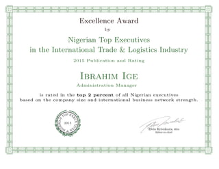 qmmmmmmmmmmmmmmmmmmmmmmmpllllllllllllllll
Excellence Award
by
Nigerian Top Executives
in the International Trade & Logistics Industry
2015 Publication and Rating
Ibrahim Ige
Administration Manager
is rated in the top 2 percent of all Nigerian executives
based on the company size and international business network strength.
Elvis Krivokuca, MBA
P EXOT
EC
N
U
AI
T
R
IV
E
E
G
I SN
2015
Editor-in-chief
nnnnnnnnnnnnnnnnrooooooooooooooooooooooos
 