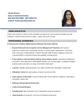 Intend to get a position to utilize my skills and abilities into practise for mutual growth and benefit and make
endeavours towards the way which is innovative, creative and excel in my field.
Proven Success in Systems Optimization and Strategic Call Centre Solutions
 Dynamic Delivery Service & Customer Service Management Professional with 9 years of
experience including House Hold Delivery Services, Customer support representative / Call Centre
Team Lead across multiple platforms of AVAYA. Microsoft CRM, Contaque Telephony system and
customized CRM to consistently achieve high availability and performance.
 Proven ability to create and deliver solutions tied to business growth, organizational development
and systems /voice optimization, skilled problem identifier and customer support, comfortable managing
systems, projects and teams in a range of Call Centre environments.
 A positive, ‘can-do’ attitude productivity rate, highly motivated and a dependable troubleshooter
 Enthusiastic learner who quickly grasps concepts and technical skills
 Good customer relation skills customer handling skills, Possess effective managerial, organizational
and problem solving skills.
 Building a Welcoming Work Environment.
 Creative Training Strategies.
 Coaching Drives Agent Satisfaction and an Outstanding Customer Experience.
 Using Rewards and Recognition to Enhance the Operating Environment
Harsha Ramesh
Dubai, United Arab Emirates
Mob: 00971503796005 / 00971559021331
Email Id: harsha.rameshk@gmail.com
VISION &OBJECTIVE:
PROFESSIONAL EXPERIENCE:
 