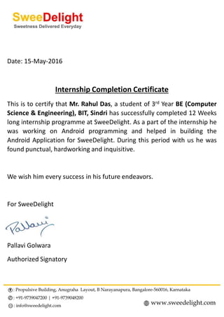 Date: 15-May-2016
Internship Completion Certificate
This is to certify that Mr. Rahul Das, a student of 3rd Year BE (Computer
Science & Engineering), BIT, Sindri has successfully completed 12 Weeks
long internship programme at SweeDelight. As a part of the internship he
was working on Android programming and helped in building the
Android Application for SweeDelight. During this period with us he was
found punctual, hardworking and inquisitive.
We wish him every success in his future endeavors.
For SweeDelight
Pallavi Golwara
Authorized Signatory
 