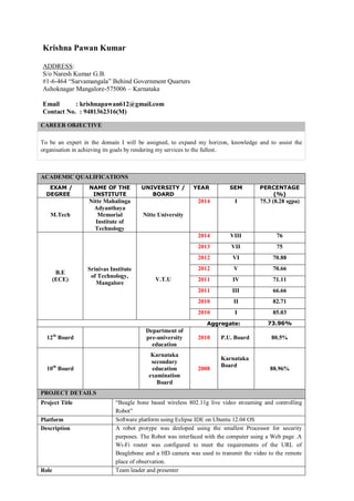 Krishna Pawan Kumar
ADDRESS:
S/o Naresh Kumar G.B.
#1-6-464 “Sarvamangala” Behind Government Quarters
Ashoknagar Mangalore-575006 – Karnataka
Email : krishnapawan612@gmail.com
Contact No. : 9481362316(M)
CAREER OBJECTIVE
To be an expert in the domain I will be assigned, to expand my horizon, knowledge and to assist the
organisation in achieving its goals by rendering my services to the fullest.
ACADEMIC QUALIFICATIONS
EXAM /
DEGREE
NAME OF THE
INSTITUTE
UNIVERSITY /
BOARD
YEAR SEM PERCENTAGE
(%)
M.Tech
Nitte Mahalinga
Adyanthaya
Memorial
Institute of
Technology
Nitte University
2014 I 75.3 (8.28 sgpa)
B.E
(ECE)
Srinivas Institute
of Technology,
Mangalore
V.T.U
2014 VIII 76
2013 VII 75
2012 VI 70.88
2012 V 70.66
2011 IV 71.11
2011 III 66.66
2010 II 82.71
2010 I 85.03
Aggregate: 73.96%
12th
Board
Department of
pre-university
education
2010 P.U. Board 80.5%
10th
Board
Karnataka
secondary
education
examination
Board
2008
Karnataka
Board
88.96%
PROJECT DETAILS
Project Title “Beagle bone based wireless 802.11g live video streaming and controlling
Robot”
Platform Software platform using Eclipse IDE on Ubuntu 12.04 OS
Description A robot protype was deeloped using the smallest Processor for security
purposes. The Robot was interfaced with the computer using a Web page .A
Wi-Fi router was configured to meet the requirements of the URL of
Beaglebone and a HD camera was used to transmit the video to the remote
place of observation.
Role Team leader and presenter
 