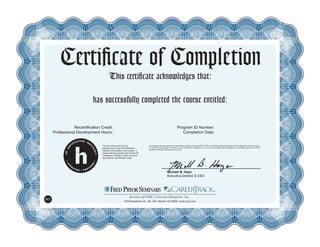 Certificate of Completion
This certificate acknowledges that:
has successfully completed the course entitled:
Recertification Credit:
Professional Development Hours:
Program ID Number:
Completion Date:
This program has been approved for recertification credit hours toward PHR, SPHR and GPHR recertification through the HR Certification Institute. Please
be sure to note the program ID number on your recertification application form. For more information about certification or recertification, please visit the HR
Certification Institute website at www.hrci.org.
The use of this seal is not an
endorsement by the HR Certification
Institute of the quality of the program. It
means that this program has met the HR
Certification Institute’s criteria to be pre-
approved for recertification credit.
Michael B. Hays
Executive Director & CEO
5700 Broadmoor St., Ste. 300, Mission, KS 66202 www.pryor.com
H1
Claire Pickens
Payroll Law
HR General 221750
5.5 09/24/14
 