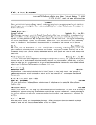 C a i tl y n H o pe K a m me re r
Address 6735 Delmonico Drive Appt. 304 Colorado Springs, CO 80919
D (970) 412-2097 e-mail cat_hope_k@hotmail.com
P e r s o n a l
I am a people-oriented person,and excel in a work environment where employees are encouraged to work togetherto
exceed company and personalgoals. I have been recognized for my hard work and dedication,and always exceed my
leader’s expectations.
W o r k Ex pe r i e n c e
Costco Wholesale September 2014 – May 2016
I had the unique opportunity to open the Timnath Costco location. I had many responsibilities in varying positions.
My responsibilities included: Helping set up stock for opening day, restocking and merchandising, running a cash
register, and selling memberships. My final position was Food Court Assistant,where I was responsible for running
the register; disassembling, cleaning, and re-assembling the machines; closing procedures; food prep; and running
orders for the members. Most importantly, I was responsible for providing the best customer service possible.
Pie Five June 2016-Present
My current job is with Pie Five Pizza Co. where I am responsible for maintaining food safety,keeping a clean work
place, and making sure each guest is satisfied from start to finish. I always greet customers when they walk in and
thank them as they leave. I provide thorough information about the menu options,and guide the guest through their
experience.
Windsor Gymnastics Academy February 2014 – May 2014
As a dance instructorat Windsor Gymnastics Academy I was responsible for teaching kids aged 3-15 choreographed
routines that were to be performed in front of an audience. I helped give them confidence in their ability to perform
as well as make sure they stayed engaged on the task at hand.I also worked as a janitor after-hours, which included
cleaning and sterilization of all the equipment and areas of the gym.
V o l u n t e e r i n g
Open Stage Theater 2014-2014
I volunteered as a stage hand for the production of Noises Off done by Open Stage Theater. I was in charge of
making sure props were in their proper places, and the moving and reassembly of a rotating stage that changed
between acts.
Ex t r a - C u r r i c u l a r A c t i vi t i e s
Dance and Cheerleading 1999-2015
My entire life I’ve been a dedicated dancer and cheerleader. It helped me develop leadership skills and team-
building skills.
Model United Nations 2013-2014
Model United Nations was a club in my high school that emulates the United Nations. This aided me in my ability to
problem-solve and think on my feet. We would take world-afflicting problems, and research a country’s position on
the problem, and then work with other people representing other countries to come to a unanimous solution to the
problem.
S pe c i a l S k i l l s
I am able to think quickly and solve problems effectively. I work at a very quick pace while maintaining a high
quality of work, and I am always ready and willing to learn new things.
 