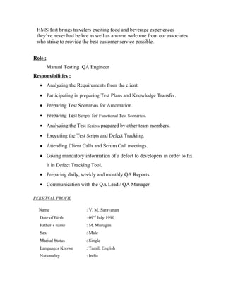 HMSHost brings travelers exciting food and beverage experiences
they’ve never had before as well as a warm welcome from our associates
who strive to provide the best customer service possible.
Role :
Manual Testing QA Engineer
Responsibilities :
• Analyzing the Requirements from the client.
• Participating in preparing Test Plans and Knowledge Transfer.
• Preparing Test Scenarios for Automation.
• Preparing Test Scripts for Functional Test Scenarios.
• Analyzing the Test Scripts prepared by other team members.
• Executing the Test Scripts and Defect Tracking.
• Attending Client Calls and Scrum Call meetings.
• Giving mandatory information of a defect to developers in order to fix
it in Defect Tracking Tool.
• Preparing daily, weekly and monthly QA Reports.
• Communication with the QA Lead / QA Manager.
PERSONAL PROFIL
Name : V. M. Saravanan
Date of Birth : 09nd
July 1990
Father’s name : M. Murugan
Sex : Male
Marital Status : Single
Languages Known : Tamil, English
Nationality : India
 