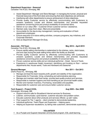 Department Supervisor - Seasonal May 2015 - Sept 2015
Canadian Tire # 223, Winnipeg, MB
 Assist Department Manager and Store Manager in managing the human, physical and
financial resources of the front store and ensuring that store objectives are achieved.
 Interfacing with other departments to ensure achievement of store objectives.
 Provide quality Customer service by effectively communicating with Customers to
answers questions; Locate and retrieve merchandise, and provides requested
assistance concerning price and product availability of concerned items.
 Deliver on our value offer – Customer Driven customer service / assistance.
 Maintain aisle, keep them clean, filled and presentable.
 Accountable for the day-to-day management, training and evaluation of fresh
department employees.
 Ensure execution of in-store selling activities, company programs, key initiatives, and
Corporate Standard.
 Acts as Department Manager-On-Duty.
Associate - Fill Team May 2014 – April 2015
Canadian Tire # 223, Winnipeg, MB
 Ensure rapidly selling merchandise is replenished to the shelves, racks, stack bases,
and end caps during the peak selling times within the facility as directed.
 Provide quality Customer service by effectively communicating with Customers to
answers questions; Locate and retrieve merchandise, and provides requested
assistance concerning price and product availability of concerned items.
 Proven customer service skills and an individual performer - Greet, Serve & Thank.
 Experience in warehouse freight movement, identifying and locating on floor - various
departments like; House wares, Tools and Hardware and Seasonal
General Manager Nov 2011 – Oct 2013
Chef’s Pizza Inc., Winnipeg, MB
 Manage and lead the team towards profit, growth and stability of the organization.
 Responsible for Financials, hiring, scheduling and administrative planning.
 Manage and maintain retail food center, provide best quality product and services.
 Responsible to maintain hygiene and food handling as per provincial health codes.
 Monitor and maintain inventory, Purchasing, receivables and payables.
 Responsible for customer care and ensure better customer service.
Tech Support – Project CCOL Aug 2005 – Dec 2009
Convergys, Winnipeg, MB.
 Support inbound calls for Broadband Internet services for Business.
 Listener, communicator, quick learner, customer educator and problem solver.
 Educate customer about other products and services offered, up sell / sales.
 Floor support for Tier 1 agents – client oriented to demonstrate leadership.
 Individual performer, Team Player and Supervisor – Helping peers.
 Helping as Supervisor escalations, by taking irate customers, demonstrate supervisory.
VOLUNTEER
 As a Punjabi and Gujarati interpreter at Entry level program, ESL adult learning
 