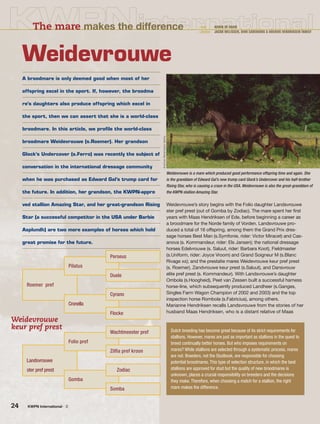 24 KWPN International - 2
The mare makes the difference • text : KARIN DE HAAN
• photos : JACOB MELISSEN, DIRK CAREMANS & ARCHIVE HENDRIKSEN FAMILY
A broodmare is only deemed good when most of her
offspring excel in the sport. If, however, the broodma
re’s daughters also produce offspring which excel in
the sport, then we can assert that she is a world-class
broodmare. In this article, we proﬁle the world-class
broodmare Weidevrouwe (s.Roemer). Her grandson
Glock’s Undercover (s.Ferro) was recently the subject of
conversation in the international dressage community
when he was purchased as Edward Gal’s trump card for
the future. In addition, her grandson, the KWPN-appro
ved stallion Amazing Star, and her great-grandson Rising
Star (a successful competitor in the USA under Barbie
Asplundh) are two more examples of horses which hold
great promise for the future.
Weidevrouwe
Weidevrouwe’s story begins with the Folio daughter Landsvrouwe
ster pref prest (out of Gomba by Zodiac). The mare spent her first
years with Maas Hendriksen of Ede, before beginning a career as
a broodmare for the Norde family of Vorden. Landsvrouwe pro-
duced a total of 16 offspring, among them the Grand Prix dres-
sage horses Best Man (s.Symfonie, rider: Victor Miracet) and Cas-
anova (s. Kommandeur, rider: Els Jansen); the national dressage
horses Edelvrouwe (s. Saluut, rider: Barbara Koot), Fieldmaster
(s.Uniform, rider: Joyce Vroom) and Grand Soigneur M (s.Blanc
Rivage xx); and the prestatie mares Weidevrouwe keur pref prest
(s. Roemer), Zandvrouwe keur prest (s.Saluut), and Dansvrouw
elite pref prest (s. Kommandeur). With Landsvrouwe’s daughter
Ombola (s.Hoogheid), Peet van Zessen built a successful harness
horse-line, which subsequently produced Landheer (s.Ganges,
Singles Farm Wagon Champion of 2002 and 2003) and the top
inspection horse Rombola (s.Fabricius), among others.
Marianne Hendriksen recalls Landsvrouwe from the stories of her
husband Maas Hendriksen, who is a distant relative of Maas
Weidevrouwe
keur pref prest Dutch breeding has become great because of its strict requirements for
stallions. However, mares are just as important as stallions in the quest to
breed continually better horses. But who imposes requirements on
mares? While stallions are selected through a systematic process, mares
are not. Breeders, not the Studbook, are responsible for choosing
potential broodmares. This type of selection structure, in which the best
stallions are approved for stud but the quality of new broodmares is
unknown, places a crucial responsibility on breeders and the decisions
they make. Therefore, when choosing a match for a stallion, the right
mare makes the difference.
Perseus
Pilatus
Duele
Roemer pref
Cyrano
Cronella
Flocke
Wachtmeester pref
Folio pref
Zilfia pref kroon
Landsvrouwe
ster pref prest Zodiac
Gomba
Somba
Weidevrouwe is a mare which produced good performance offspring time and again. She
is the granddam of Edward Gal’s new trump card Glock’s Undercover and his half-brother
Rising Star, who is causing a craze in the USA. Weidevrouwe is also the great-granddam of
the KWPN stallion Amazing Star.
ArchiveHendriksenfamily
 