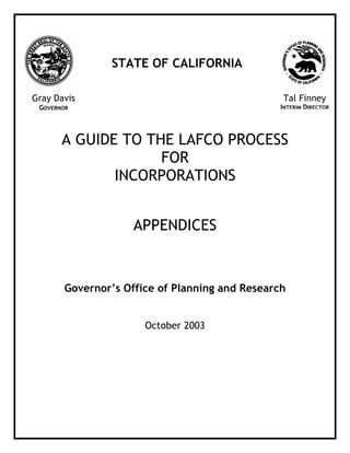 A GUIDE TO THE LAFCO PROCESS
FOR
INCORPORATIONS
APPENDICES
Governor’s Office of Planning and Research
October 2003
Gray Davis
GOVERNOR
Tal Finney
INTERIM DIRECTOR
STATE OF CALIFORNIA
 