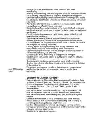 June 2001 to May
2006:
manager (includes administrative, sales, parts and after sales
departments).
Planning and developing short and long-term goals and objectives annually,
and submitting time projections to corporate management for approval.
Effectively communicating with the comptroller/office manager on a weekly
basis to review departmental forecasts and ensure consistency with annual
projections.
Paying close attention to daily operations, recommending and creating
improved courses of action where necessary.
Explaining the policies and procedures of the dealership to all employees
and following up with employees to ensure that these issues are understood
and followed.
Providing dealership management with weekly reports on the financial
condition of the dealership.
Overseeing the monthly financial statement to ensure it is complete,
accurate and submitted on time to the management/dealership owners.
Coordinating with the business/administrative office to ensure that records
and analyses are correctly maintained.
Creating a good working relationship with lending institutions and
manufacturer personnel and maintaining these relationships.
Coordinating regular meetings with the managers of each department to
ensure their profitability and efficiency.
Overseeing the hiring and training of all department managers.
Maintaining an enthusiastic attitude to build positive employee attitudes
and morale.
Overseeing and maintaining compensation plans for all employees.
Creating cost-effective advertising programs and merchandising strategies
for the dealership.
Focusing on any customer complaints that department managers are
unable to rectify and taking the necessary steps to resolve these
complaints.
Equipment Division Director
Egyptian International Motors Co. (EIM) headquarters Elmokattam, Cairo
activities: Komatsu Earthmoving Equipment, Renault ,Kia passenger cars
Cummins generators Bomag Compaction Equipment, Bobcat Mini
Construction Equipment, Yutong Buses, FAW & Hyundai Trucks
Job activities :
Plan and implement marketing strategy, including advertising and PR.
Plan and implement sales and customer retention and development.
Plan and manage sales and marketing resources according to agreed
budgets.
Contribute to formulation of policy and strategy as a board member.
Recruit, manage, train and motivate direct reporting staff according to
company procedures, policy and employment law.
Maintain administration and relevant reporting and planning systems.
Manage relevant reporting of management and financial information for the
sales and marketing departments.
Select and manage external agencies.
 