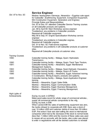 Oct. 87 to Nov. 92:
Service Engineer
Mantrac headquarters Elamerya, Alexandria – Egyptian sole agent
for Caterpillar (Earthmoving Equipment, Compaction Equipment,
Mini Construction Equipment, Generators and Engines)
Principle Duties and Responsibilities:
Oct. 87 to Dec. 87: attended Caterpillar Service Training courses
on all Caterpillar products and systems.
Jan. 88 to April 90: Main Workshop service engineer
Troubleshoot any problems in Caterpillar products.
Repaired all Caterpillar equipment.
May 90 to Sep. 91: Engine Specialization Workshop service
engineer
Troubleshoot any problems in Caterpillar engines.
Repaired all Caterpillar engines.
Oct. 91 to Nov. 92: Field service engineer
Troubleshoot any problems in all Caterpillar products at customer
sites.
Repaired all Caterpillar products at customer sites.
Training Courses
1990: Caterpillar training facility – Malaga, Spain: Hydrostatic
Transmission.
1990: Caterpillar training facility – Malaga, Spain: Track Type Tractors.
1991: Caterpillar training facility – Alexandria, Egypt: Maintenance
Management Systems.
1993: Caterpillar training facility – Malaga, Spain Hydraulic Excavators.
1993: Caterpillar training facility – Malaga, Spain Lift Trucks.
1996: Caterpillar training facility – Alexandria, Egypt: Advanced training
in Construction, Mining & Quarry products and systems.
2000: Caterpillar training facility – Malaga, Spain Application Engineer
training.
Mantrac – Alexandria, Egypt: Sales Skills.
Mantrac – Alexandria, Egypt: Communication Skills.
Mantrac – Alexandria, Egypt: Business Management.
Mantrac – Alexandria, Egypt: Financing Management.
High Lights of
Achievements During my work in QTRAC
Make good sales record for whole range of commercial vehicles ,
supply all commercial vehicle components to the mfg.
During my work in EIM:
When I joined EIM the sales of earthmoving equipment was zero,
the banks refused to cooperate with EIM, there was a stock of
over 10 million USD and customer debits of more than 50 million
EGP, first action I took was start selling the stock to international
companies which led to the decrease of the stock to normal levels
(less than 1 million USD) and the income of these sales was used
to reopen all our accounts with the banks, also a plan was placed
to enter in negotiations with all the debited customers to reinstall
 