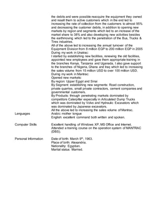 the debits and were possible reacquire the equipment they owned
and resell them to active customers which in the end led to
increasing the rate of collection from the customers to almost 95%
and decreasing the customer debits, in addition to opening new
markets by region and segments which led to an increase of the
market share to 38% and also developing new activities besides
the earthmoving which led to the penetration of the Bus, Trucks &
Tires industries.
All of the above led to increasing the annual turnover of the
Equipment Division from 8 million EGP to 200 million EGP in 2005
During my work in Unatrac:
I started by establishing new facilities, renewing the old facilities,
appointed new employees and gave them appropriate training in
the branches Kenya, Tanzania and Uganada, I also gave support
to the branches of Nigeria, Ghana and Iraq which led to increasing
the sales volume from 15 million USD to over 100 million USD.
During my work in Mantrac:
Opened new markets:
By region: Upper Egypt and Sinai
By Segment: establishing new segments: Road construction,
private quarries, small private contractors, cement companies and
governmental customers.
By Products: through penetrating markets dominated by
competitors Caterpillar especially in Articulated Dump Trucks
which was dominated by Volvo and Hydraulic Excavators which
was dominated by Japanese excavators.
All the above led to increasing the sales volume of Mantrac.
Languages Arabic: mother tongue
English: excellent command both written and spoken.
Computer Skills Excellent handling of Windows XP, MS Office and Internet.
Attended a training course on the operation system of MANTRAC
(DBS).
Personal Information Date of birth: March 9th, 1963.
Place of birth: Alexandria.
Nationality: Egyptian.
Marital status: Married.
 