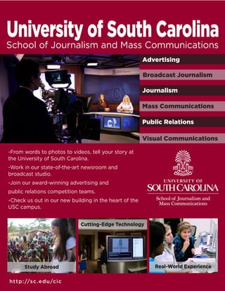 -From words to photos to videos, tell your story at
the University of South Carolina.
-Work in our state-of-the-art newsroom and
broadcast studio.
-Join our award-winning advertising and
public relations competition teams.
-Check us out in our new building in the heart of the
USC campus.
http://sc.edu/cic
Real-World Experience
Cutting-Edge Technology
Journalism
Advertising
Visual Communications
Study Abroad
Mass Communications
Broadcast Journalism
Public Relations
 