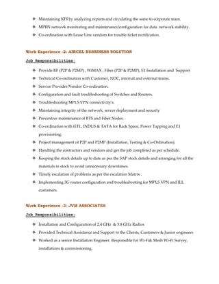  Maintaining KPI by analyzing reports and circulating the same to corporate team.
 MPBN network monitoring and maintenance/configuration for data network stability.
 Co-ordination with Lease Line vendors for trouble ticket rectification.
Work Experience -2: AIRCEL BUSSINESS SOLUTION
Job Responsibilities:
 Provide RF (P2P & P2MP) , WiMAX , Fiber (P2P & P2MP), E1 Installation and Support
 Technical Co-ordination with Customer, NOC, internal and external teams.
 Service Provider/Vendor Co-ordination.
 Configuration and fault troubleshooting of Switches and Routers.
 Troubleshooting MPLS VPN connectivity's.
 Maintaining integrity of the network, server deployment and security
 Preventive maintenance of BTS and Fiber Nodes.
 Co-ordination with GTL, INDUS & TATA for Rack Space, Power Tapping and E1
provisioning.
 Project management of P2P and P2MP (Installation, Testing & Co-Ordination).
 Handling the contractors and vendors and get the job completed as per schedule.
 Keeping the stock details up to date as per the SAP stock details and arranging for all the
materials in stock to avoid unnecessary downtimes.
 Timely escalation of problems as per the escalation Matrix .
 Implementing 3G router configuration and troubleshooting for MPLS VPN and ILL
customers.
Work Experience -3: JVM ASSOCIATES
Job Responsibilities:
 Installation and Configuration of 2.4 GHz & 5.8 GHz Radios
 Provided Technical Assistance and Support to the Clients, Customers & Junior engineers
 Worked as a senior Installation Engineer. Responsible for Wi-Fi& Mesh Wi-Fi Survey,
installations & commissioning.
 