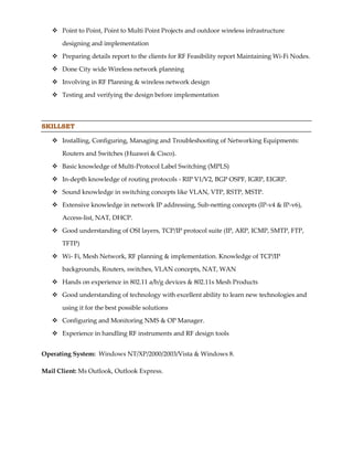  Point to Point, Point to Multi Point Projects and outdoor wireless infrastructure
designing and implementation
 Preparing details report to the clients for RF Feasibility report Maintaining Wi-Fi Nodes.
 Done City wide Wireless network planning
 Involving in RF Planning & wireless network design
 Testing and verifying the design before implementation
SKILLSET
 Installing, Configuring, Managing and Troubleshooting of Networking Equipments:
Routers and Switches (Huawei & Cisco).
 Basic knowledge of Multi-Protocol Label Switching (MPLS)
 In-depth knowledge of routing protocols - RIP V1/V2, BGP OSPF, IGRP, EIGRP.
 Sound knowledge in switching concepts like VLAN, VTP, RSTP, MSTP.
 Extensive knowledge in network IP addressing, Sub-netting concepts (IP-v4 & IP-v6),
Access-list, NAT, DHCP.
 Good understanding of OSI layers, TCP/IP protocol suite (IP, ARP, ICMP, SMTP, FTP,
TFTP)
 Wi- Fi, Mesh Network, RF planning & implementation. Knowledge of TCP/IP
backgrounds, Routers, switches, VLAN concepts, NAT, WAN
 Hands on experience in 802.11 a/b/g devices & 802.11s Mesh Products
 Good understanding of technology with excellent ability to learn new technologies and
using it for the best possible solutions
 Configuring and Monitoring NMS & OP Manager.
 Experience in handling RF instruments and RF design tools
Operating System: Windows NT/XP/2000/2003/Vista & Windows 8.
Mail Client: Ms Outlook, Outlook Express.
 