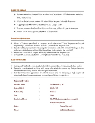 RODUCT SKILLS
 Router & switches (Huawei NE40 & AR series ,Cisco routers 7200,1800 series, switches
2600,3400/juniper)
 Wireless: Radwin,coral maksat ,Alvarion, Dlink, Netgear, Mikrotik, Engenius,
 Mapping Tools: MapInfo, Global Mapper and Google Earth.
 Telecom products: RAD modem, Loop modem, new bridge, all type of Antennas.
 Servers :SUN micro systems, M2000 & U2000 servers.
Educational Qualification
 Master of Science specialized in computer application with 71% at Karpagam college of
Engineering-Coimbatore, affiliated by Anna University for the year 2010
 Bachelor of Science specialized in computer application with 68% at SNMV College of Arts
and science-Coimbatore, affiliated by Bharathiyar University for the year 2007.
 Secured 69% in Board of Higher Secondary Examination for the year 2004.
 Secured 66% in Secondary School Leaving Examination for the year 2002.
KEY STRENGTH
 Strong analytical skills, ensuring that client decisions are based on rigorous factual analyst
 Extensive experiences of working with many other disciplines, ensuring that problem are
addressed in a suitably holistic inter-disciplinary manner.
 Flair for innovation approaches to difficult issues, and for achieving a high degree of
analytically based consensus among apparently conflicting perspectives.
Personal Details:
Father’s Name : SUNDARRAJ.M
Date of Birth : 20.07.1987
Nationality : Indian
Sex : Male
Contact Address : No 3/30Raja street, pethappampatti,
Udumalpet–642205.
Date : Yours Sincerely
Place : satheeshkumar.s
 