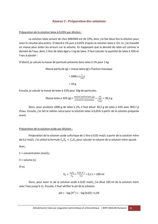 Déstabilisation latex par coagulation péricinétique et orthocinétique | BINTI MAZLAN Nurwazni III
Annexe 2 : Préparation des solutions
Préparation de la solution latex à 0.05% par dilution :
La solution latex venant de chez ARKEMA est de 33%, donc j’ai fait deux fois la dilution pour
avoir le résultat plus précis. D’abord à 1% puis à 0,05% d’après la solution latex à 1%. Ici, j’ai travaillé
en masse pour éviter les erreurs sur le volume. En Supposant que la densité de latex est comme la
densité de l’eau, donc 1 litre de latex égal a 1 kg de latex. Il faut calculer la quantité de latex à 33% et
l’eau à ajouter :
D’abord, je calcule la masse de particule présente dans latex à 1% pour 1 kg
Masse particule (g) = masse latex (g) x fraction massique
= 1000 x ( )
= 10 g
Ensuite, je calcule la masse de latex à 33% pour 10g de particules.
Masse latex a 33% (g) = = = 30,3 g
Donc, pour produire 1000 g de latex à 1%, il faut diluer 30,3 g de latex à 33% avec 969,7 g
d’eau. Ensuite, j’ai fait le même calcul pour la solution latex à 0,05% à partir de la solution préparée
avant.
Préparation de la solution acide par dilution :
Préparation de la solution acide sulfurique de 1 litre à 0,02 mol/L à partir de la solution mère
de 0,2 mol/L. J’ai utilisé la formule pour calculer le volume de la solution mère ajouté.
Avec,
C = concentration (mol/L)
V = volume (L)
D’où
= = = 0,1 L = 100 ml
Donc, pour avoir 1L de la solution acide à 0,02 mol/L, j’ai dilué 100 ml de la solution mère
avec l’eau jusqu'à 1L. Ensuite, il faut vérifier le pH de la solution.
pH = - log [ ] = - log [0,02] =1,69
 